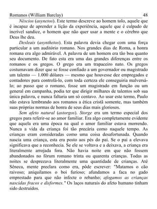 Romanos (William Barclay) 48
Néscios (asynetos). Este termo descreve ao homem tolo, aquele que
é incapaz de aprender a lição da experiência, aquele que é culpado de
incrível sandice, o homem que não quer usar a mente e o cérebro que
Deus lhe deu.
Desleais (asynthetos). Esta palavra devia chegar com uma força
particular a um auditório romano. Nos grandes dias de Roma, a honra
romana era algo admirável. A palavra de um homem era tão boa quanto
seu documento. De fato esta era uma das grandes diferenças entre os
romanos e os gregos. O grego era um trapaceiro nato. Os gregos
costumavam dizer que se fosse confiado a um governador ou magistrado
um talento — 1.000 dólares — mesmo que houvesse dez empregados e
contadores para controlá-lo, com toda certeza ele conseguiria malversá-
lo; ao passo que o romano, fosse um magistrado em função ou um
general em campanha, podia ter que dirigir milhares de talentos sob sua
única palavra, e nunca faltaria um só centavo. Ao usar este termo, Paulo
não estava lembrando aos romanos a ética cristã somente, mas também
suas próprias normas de honra de seus dias mais gloriosos.
Sem afeto natural (astorgos). Storge era um termo especial dos
gregos para referir-se ao amor familiar. Era algo completamente evidente
que aquela era uma época na qual o amor familiar estava morrendo.
Nunca a vida da criança foi tão precária como naquele tempo. As
crianças eram consideradas como uma coisa desafortunada. Quando
nascia uma criança, esta era posto aos pés do pai. Se o pai a elevava
significava que a reconhecia. Se ele se voltava e a deixava, a criança era
literalmente arrojada fora. Não havia noite em que não fossem
abandonados no fórum romano trinta ou quarenta crianças. Todas as
noites se desprezava literalmente uma quantidade de crianças. Até
Sêneca, mente preclara como era, pôde escrever: "Matamos o cão
raivoso; aniquilamos o boi furioso; afundamos a faca no gado
emprestado para que não infecte o rebanho; afogamos as crianças
nascidas fracos e disformes." Os laços naturais do afeto humano tinham
sido destruídos.
 
