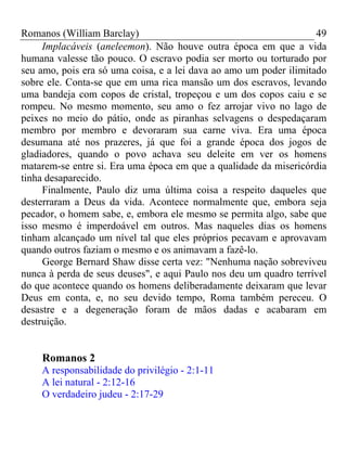 Romanos (William Barclay) 49
Implacáveis (aneleemon). Não houve outra época em que a vida
humana valesse tão pouco. O escravo podia ser morto ou torturado por
seu amo, pois era só uma coisa, e a lei dava ao amo um poder ilimitado
sobre ele. Conta-se que em uma rica mansão um dos escravos, levando
uma bandeja com copos de cristal, tropeçou e um dos copos caiu e se
rompeu. No mesmo momento, seu amo o fez arrojar vivo no lago de
peixes no meio do pátio, onde as piranhas selvagens o despedaçaram
membro por membro e devoraram sua carne viva. Era uma época
desumana até nos prazeres, já que foi a grande época dos jogos de
gladiadores, quando o povo achava seu deleite em ver os homens
matarem-se entre si. Era uma época em que a qualidade da misericórdia
tinha desaparecido.
Finalmente, Paulo diz uma última coisa a respeito daqueles que
desterraram a Deus da vida. Acontece normalmente que, embora seja
pecador, o homem sabe, e, embora ele mesmo se permita algo, sabe que
isso mesmo é imperdoável em outros. Mas naqueles dias os homens
tinham alcançado um nível tal que eles próprios pecavam e aprovavam
quando outros faziam o mesmo e os animavam a fazê-lo.
George Bernard Shaw disse certa vez: "Nenhuma nação sobreviveu
nunca à perda de seus deuses", e aqui Paulo nos deu um quadro terrível
do que acontece quando os homens deliberadamente deixaram que levar
Deus em conta, e, no seu devido tempo, Roma também pereceu. O
desastre e a degeneração foram de mãos dadas e acabaram em
destruição.
Romanos 2
A responsabilidade do privilégio - 2:1-11
A lei natural - 2:12-16
O verdadeiro judeu - 2:17-29
 