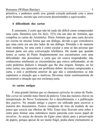Romanos (William Barclay) 5
primitiva, e podemos sentir esse grande coração pulsando com o amor
pelos homens, mesmo que estivessem desorientados e equivocados.
A dificuldade das cartas
E entretanto, é certo que não há nada tão difícil como compreender
uma carta. Demétrio (em On Style, 223) cita um dito do Artimón, que
compilou as cartas do Aristóteles. Dizia Artimón que uma carta deveria
ser escrita na mesma forma que um diálogo, devido a que considerava
que uma carta era um dos lados de um diálogo. Dizendo o de maneira
mais moderna, ler uma carta é como escutar a uma só das pessoas que
tomam parte em uma conversação telefônica. De modo que quando
lemos as cartas de Paulo freqüentemente nos encontramos com uma
dificuldade: não possuímos a carta que ele estava respondendo; não
conhecemos totalmente as circunstâncias que estava enfrentando; só da
carta podemos deduzir a situação que lhe deu origem. Sempre, ao ler
estas cartas, nos apresenta um problema dobro: devemos compreender a
carta, e está o problema anterior de que não a entenderemos se não
captarmos a situação que a motivou. Devemos tratar continuamente de
reconstruir a situação que nos esclareça carta.
As cartas antigas
É uma grande lástima que se chamasse epístolas às cartas de Paulo.
São cartas no sentido mais literal da palavra. Uma das maiores chaves na
interpretação do Novo Testamento foi o descobrimento e a publicação
dos papiros. No mundo antigo o papiro era utilizado para escrever a
maioria dos documentos. Estava composto de tiras da medula de um
junco que crescia nas ribeiras do Nilo. Estas tiras ficavam uma sobre a
outra para formar uma substância muito parecida com nosso papel de
envolver. As areias do deserto do Egito eram ideais para a preservação
do papiro, porque apesar de ser muito frágil, podia durar eternamente se
 