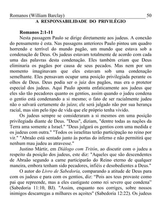 Romanos (William Barclay) 50
A RESPONSABILIDADE DO PRIVILÉGIO
Romanos 2:1-11
Nesta passagem Paulo se dirige diretamente aos judeus. A conexão
do pensamento é esta. Nas passagens anteriores Paulo pintou um quadro
horrendo e terrível do mundo pagão, um mundo que estava sob a
condenação de Deus. Os judeus estavam totalmente de acordo com cada
uma das palavras desta condenação. Eles também criam que Deus
eliminaria os pagãos por causa de seus pecados. Mas nem por um
momento imaginavam que eles estavam sob uma condenação
semelhante. Eles pensavam ocupar uma posição privilegiada perante os
olhos de Deus. Deus podia ser o juiz dos pagãos, mas era o protetor
especial dos judeus. Aqui Paulo aponta enfaticamente aos judeus que
eles são tão pecadores quanto os gentios, assim quando o judeu condena
o gentio está condenando a si mesmo; o fato de ser racialmente judeu
não o salvará certamente do juízo; ele será julgado não por sua herança
racial, mas sim pelo tipo de vida que ele próprio tenha vivido.
Os judeus sempre se consideraram a si mesmos em uma posição
privilegiada diante de Deus. "Deus", diziam, "dentre todas as nações da
Terra ama somente a Israel." "Deus julgará os gentios com uma medida e
os judeus com outra." "Todos os israelitas terão participação no reino por
vir." "Abraão está sentado junto às portas do inferno e não permitirá que
nenhum mau judeu as atravesse."
Justino Mártir, em Diálogo com Tritón, ao discutir com o judeu a
respeito da posição dos judeus, este diz: "Aqueles que são descendentes
de Abraão segundo a carne participarão do Reino eterno de qualquer
maneira, embora tenham sido pecadores, infiéis e desobedientes a Deus."
O autor do Livro de Sabedoria, comparando a atitude de Deus para
com os judeus e para com os gentios, diz: “Pois aos teus provaste como
pai que repreende, mas a eles castigaste como rei severo que condena”
(Sabedoria 11:10, BJ). "Assim, enquanto nos corriges, sobre nossos
inimigos descarregas a milhares os açoites" (Sabedoria 12:22). Os judeus
 