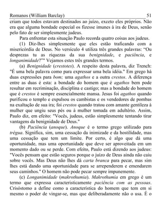 Romanos (William Barclay) 51
criam que todos estavam destinados ao juízo, exceto eles próprios. Não
era que alguma bondade especial os fizesse imunes à ira de Deus, senão
pelo fato de ser simplesmente judeus.
Para enfrentar esta situação Paulo recorda quatro coisas aos judeus.
(1) Diz-lhes simplesmente que eles estão traficando com a
misericórdia de Deus. No versículo 4 utiliza três grandes palavras: “Ou
desprezas tu as riquezas da sua benignidade, e paciência, e
longanimidade?”" Vejamos estes três grandes termos.
(a) Benignidade (crestotes). A respeito desta palavra, diz Trench:
"É uma bela palavra como para expressar uma bela idéia." Em grego há
duas expressões para bom; uma agathos e a outra crestos. A diferença
entre as duas é esta: a bondade do homem que é agathos bem pode
resultar em recriminação, disciplina e castigo; mas a bondade do homem
que é crestos é sempre essencialmente mansa. Jesus foi agathos quando
purificou o templo e expulsou os cambistas e os vendedores de pombas
na exaltação de sua ira; foi crestos quando tratou com amante gentileza à
mulher que ungiu seus pés ou à mulher tomada em adultério. Assim,
Paulo diz, em efeito: "Vocês, judeus, estão simplesmente tentando tirar
vantagens da benignidade de Deus."
(b) Paciência (anoque). Anoque é o termo grego utilizado para
trégua. Significa, sim, uma cessação da inimizade e da hostilidade, mas
uma cessação que tem um limite. Por certo, é algo que dá uma
oportunidade, mas uma oportunidade que deve ser aproveitada em um
momento dado ou se perde. Com efeito, Paulo está dizendo aos judeus:
"Vocês pensam que estão seguros porque o juízo de Deus ainda não caiu
sobre vocês. Mas Deus não lhes dá carta branca para pecar, mas sim
lhes está dando uma oportunidade para se arrependerem e emendarem
seus caminhos." O homem não pode pecar sempre impunemente.
(c) Longanimidade (makrothumia). Makrothumia em grego é um
termo que expressa caracteristicamente paciência com as pessoas.
Crisóstomo a define como a característica do homem que tem em si
mesmo o poder de vingar-se, mas que deliberadamente não o usa. É o
 