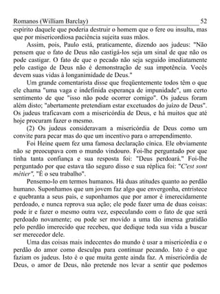 Romanos (William Barclay) 52
espírito daquele que poderia destruir o homem que o fere ou insulta, mas
que por misericordiosa paciência sujeita suas mãos.
Assim, pois, Paulo está, praticamente, dizendo aos judeus: "Não
pensem que o fato de Deus não castigá-los seja um sinal de que não os
pode castigar. O fato de que o pecado não seja seguido imediatamente
pelo castigo de Deus não é demonstração de sua impotência. Vocês
devem suas vidas à longanimidade de Deus."
Um grande comentarista disse que freqüentemente todos têm o que
ele chama "uma vaga e indefinida esperança de impunidade", um certo
sentimento de que "isso não pode ocorrer comigo". Os judeus foram
além disto; "abertamente pretendiam estar excetuados do juízo de Deus".
Os judeus traficavam com a misericórdia de Deus, e há muitos que até
hoje procuram fazer o mesmo.
(2) Os judeus consideravam a misericórdia de Deus como um
convite para pecar mas do que um incentivo para o arrependimento.
Foi Heine quem fez uma famosa declaração cínica. Ele obviamente
não se preocupava com o mundo vindouro. Foi-lhe perguntado por que
tinha tanta confiança e sua resposta foi: "Deus perdoará." Foi-lhe
perguntado por que estava tão seguro disso e sua réplica foi: "C'est sont
métier", "É o seu trabalho".
Pensemo-lo em termos humanos. Há duas atitudes quanto ao perdão
humano. Suponhamos que um jovem faz algo que envergonha, entristece
e quebranta a seus pais, e suponhamos que por amor é imerecidamente
perdoado, e nunca reprova sua ação; ele pode fazer uma de duas coisas:
pode ir e fazer o mesmo outra vez, especulando com o fato de que será
perdoado novamente; ou pode ser movido a uma tão imensa gratidão
pelo perdão imerecido que recebeu, que dedique toda sua vida a buscar
ser merecedor dele.
Uma das coisas mais indecentes do mundo é usar a misericórdia e o
perdão do amor como desculpa para continuar pecando. Isto é o que
faziam os judeus. Isto é o que muita gente ainda faz. A misericórdia de
Deus, o amor de Deus, não pretende nos levar a sentir que podemos
 