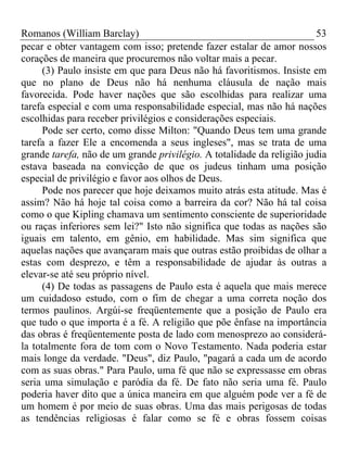 Romanos (William Barclay) 53
pecar e obter vantagem com isso; pretende fazer estalar de amor nossos
corações de maneira que procuremos não voltar mais a pecar.
(3) Paulo insiste em que para Deus não há favoritismos. Insiste em
que no plano de Deus não há nenhuma cláusula de nação mais
favorecida. Pode haver nações que são escolhidas para realizar uma
tarefa especial e com uma responsabilidade especial, mas não há nações
escolhidas para receber privilégios e considerações especiais.
Pode ser certo, como disse Milton: "Quando Deus tem uma grande
tarefa a fazer Ele a encomenda a seus ingleses", mas se trata de uma
grande tarefa, não de um grande privilégio. A totalidade da religião judia
estava baseada na convicção de que os judeus tinham uma posição
especial de privilégio e favor aos olhos de Deus.
Pode nos parecer que hoje deixamos muito atrás esta atitude. Mas é
assim? Não há hoje tal coisa como a barreira da cor? Não há tal coisa
como o que Kipling chamava um sentimento consciente de superioridade
ou raças inferiores sem lei?" Isto não significa que todas as nações são
iguais em talento, em gênio, em habilidade. Mas sim significa que
aquelas nações que avançaram mais que outras estão proibidas de olhar a
estas com desprezo, e têm a responsabilidade de ajudar às outras a
elevar-se até seu próprio nível.
(4) De todas as passagens de Paulo esta é aquela que mais merece
um cuidadoso estudo, com o fim de chegar a uma correta noção dos
termos paulinos. Argúi-se freqüentemente que a posição de Paulo era
que tudo o que importa é a fé. A religião que põe ênfase na importância
das obras é freqüentemente posta de lado com menosprezo ao considerá-
la totalmente fora de tom com o Novo Testamento. Nada poderia estar
mais longe da verdade. "Deus", diz Paulo, "pagará a cada um de acordo
com as suas obras." Para Paulo, uma fé que não se expressasse em obras
seria uma simulação e paródia da fé. De fato não seria uma fé. Paulo
poderia haver dito que a única maneira em que alguém pode ver a fé de
um homem é por meio de suas obras. Uma das mais perigosas de todas
as tendências religiosas é falar como se fé e obras fossem coisas
 