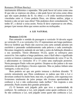 Romanos (William Barclay) 54
inteiramente diferentes e separadas. Não pode haver tal coisa como uma
fé que não se expresse em obras, e não pode haver tal coisa como obras
que não sejam produto da fé. As obras e a fé estão inextricavelmente
vinculadas entre si. Como poderia Deus, em última análise, julgar o
homem a não ser por suas obras? Não podemos dizer comodamente: "Eu
tenho fé", e deixar a coisa assim. Nossa fé deve expressar-se em obras,
porque é por nossas obras que somos aceitos ou rechaçados.
A LEI NATURAL
Romanos 2:12-16
Para entender o sentido da passagem o versículo 16 deveria seguir
ao versículo 13, e os versículos 14 e 15 representam um longo parêntese.
Deve-se lembrar que Paulo não escreveu esta carta sentado perante um
escritório e pensando cuidadosamente cada palavra e cada construção.
Devemos imaginá-lo andando de um lado a outro da habitação ditando-a
a seu secretário, Tércio (Romanos 16:22), quem se esforçava para
escrevê-lo. Isto explica o longo parêntese, mas é fácil obter o significado
correto se tiramos o parêntese e passamos diretamente do verso 13 ao 16,
e adicionamos os versículos 14 e 15 como uma explicação posterior.
Nesta passagem Paulo volta aos gentios. Ocupou-se dos judeus e de suas
pretensões de privilégios e favores especiais. Mas os judeus tinham uma
vantagem, e esta era a Lei.
Bem poderia ser que um gentio tomasse a desforra dizendo: "É
correto unicamente que Deus condenasse os judeus que têm a Lei e
deveriam conhecê-la muito bem; mas nós, os gentios, com segurança nos
livraremos totalmente do juízo porque não tivemos oportunidade de
conhecer a Lei e não conhecemos nada melhor." Em resposta a esta
pretensão, Paulo assenta dois grandes princípios.
(1) O homem será julgado pelo que teve a oportunidade de
conhecer. Se conheceu a Lei, será julgado como quem conheceu a Lei.
Se não conheceu a Lei, será julgado como quem não conheceu a Lei.
 