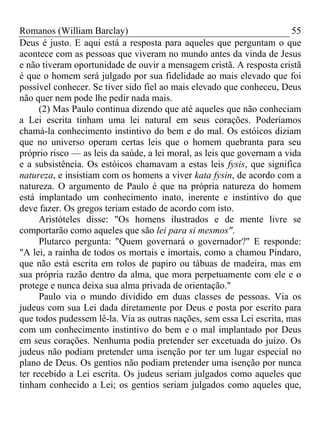 Romanos (William Barclay) 55
Deus é justo. E aqui está a resposta para aqueles que perguntam o que
acontece com as pessoas que viveram no mundo antes da vinda de Jesus
e não tiveram oportunidade de ouvir a mensagem cristã. A resposta cristã
é que o homem será julgado por sua fidelidade ao mais elevado que foi
possível conhecer. Se tiver sido fiel ao mais elevado que conheceu, Deus
não quer nem pode lhe pedir nada mais.
(2) Mas Paulo continua dizendo que até aqueles que não conheciam
a Lei escrita tinham uma lei natural em seus corações. Poderíamos
chamá-la conhecimento instintivo do bem e do mal. Os estóicos diziam
que no universo operam certas leis que o homem quebranta para seu
próprio risco — as leis da saúde, a lei moral, as leis que governam a vida
e a subsistência. Os estóicos chamavam a estas leis fysis, que significa
natureza, e insistiam com os homens a viver kata fysin, de acordo com a
natureza. O argumento de Paulo é que na própria natureza do homem
está implantado um conhecimento inato, inerente e instintivo do que
deve fazer. Os gregos teriam estado de acordo com isto.
Aristóteles disse: "Os homens ilustrados e de mente livre se
comportarão como aqueles que são lei para si mesmos".
Plutarco pergunta: "Quem governará o governador?" E responde:
"A lei, a rainha de todos os mortais e imortais, como a chamou Píndaro,
que não está escrita em rolos de papiro ou tábuas de madeira, mas em
sua própria razão dentro da alma, que mora perpetuamente com ele e o
protege e nunca deixa sua alma privada de orientação."
Paulo via o mundo dividido em duas classes de pessoas. Via os
judeus com sua Lei dada diretamente por Deus e posta por escrito para
que todos pudessem lê-la. Via as outras nações, sem essa Lei escrita, mas
com um conhecimento instintivo do bem e o mal implantado por Deus
em seus corações. Nenhuma podia pretender ser excetuada do juízo. Os
judeus não podiam pretender uma isenção por ter um lugar especial no
plano de Deus. Os gentios não podiam pretender uma isenção por nunca
ter recebido a Lei escrita. Os judeus seriam julgados como aqueles que
tinham conhecido a Lei; os gentios seriam julgados como aqueles que,
 