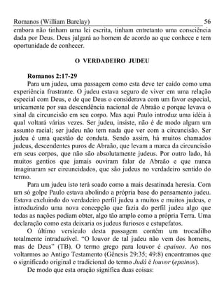 Romanos (William Barclay) 56
embora não tinham uma lei escrita, tinham entretanto uma consciência
dada por Deus. Deus julgará ao homem de acordo ao que conhece e tem
oportunidade de conhecer.
O VERDADEIRO JUDEU
Romanos 2:17-29
Para um judeu, uma passagem como esta deve ter caído como uma
experiência frustrante. O judeu estava seguro de viver em uma relação
especial com Deus, e de que Deus o considerava com um favor especial,
unicamente por sua descendência nacional de Abraão e porque levava o
sinal da circuncisão em seu corpo. Mas aqui Paulo introduz uma idéia à
qual voltará várias vezes. Ser judeu, insiste, não é de modo algum um
assunto racial; ser judeu não tem nada que ver com a circuncisão. Ser
judeu é uma questão de conduta. Sendo assim, há muitos chamados
judeus, descendentes puros de Abraão, que levam a marca da circuncisão
em seus corpos, que não são absolutamente judeus. Por outro lado, há
muitos gentios que jamais ouviram falar de Abraão e que nunca
imaginaram ser circuncidados, que são judeus no verdadeiro sentido do
termo.
Para um judeu isto terá soado como a mais desatinada heresia. Com
um só golpe Paulo estava abolindo a própria base do pensamento judeu.
Estava excluindo do verdadeiro perfil judeu a muitos e muitos judeus, e
introduzindo uma nova concepção que fazia do perfil judeu algo que
todas as nações podiam obter, algo tão amplo como a própria Terra. Uma
declaração como esta deixaria os judeus furiosos e estupefatos.
O último versículo desta passagem contém um trocadilho
totalmente intraduzível. “O louvor de tal judeu não vem dos homens,
mas de Deus” (TB). O termo grego para louvor é epainos. Ao nos
voltarmos ao Antigo Testamento (Gênesis 29:35; 49:8) encontramos que
o significado original e tradicional do termo Judá é louvor (epainos).
De modo que esta oração significa duas coisas:
 