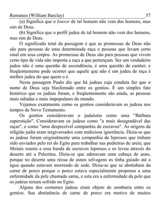 Romanos (William Barclay) 57
(a) Significa que o louvor de tal homem não vem dos homens, mas
sim de Deus.
(b) Significa que o perfil judeu de tal homem não vem dos homens,
mas sim de Deus.
O significado total da passagem é que as promessas de Deus não
são para pessoas de uma determinada raça e pessoas que levam certo
sinal em seus corpos. As promessas de Deus são para pessoas que vivem
certo tipo de vida não importa a raça a que pertençam. Ser um verdadeiro
judeu não é uma questão de ascendência, é uma questão de caráter; e
freqüentemente pode ocorrer que aquele que não é um judeu de raça é
melhor judeu do que quem o é.
Nesta passagem Paulo diz que há judeus cuja conduta faz que o
nome de Deus seja blasfemado entre os gentios. É um simples fato
histórico que os judeus foram, e freqüentemente são ainda, as pessoas
mais odiadas e mais impopulares do mundo.
Vejamos exatamente como os gentios consideravam os judeus nos
tempos de Novo Testamento.
Os gentios consideravam o judaísmo como uma "Bárbara
superstição". Consideravam os judeus como "a mais desagradável das
raças", e como "uma desprezível companhia de escravos". As origens da
religião judia eram tergiversados com maliciosa ignorância. Dizia-se que
os judeus foram originalmente uma companhia de leprosos que tinham
sido enviados pelo rei do Egito para trabalhar nas pedreiras de areia; que
Moisés reuniu a essa banda de escravos leprosos e os levou através do
deserto até a Palestina. Dizia-se que adoravam uma cabeça de asno,
porque no deserto uma récua de asnos selvagens os tinha guiado até a
água quando estavam morrendo de sede. Dizia-se que se abstinham da
carne de porco porque o porco estava especialmente propenso a uma
enfermidade da pele chamada sarna, e esta era a enfermidade da pele que
os judeus teriam sofrido no Egito.
Alguns dos costumes judeus eram objeto de zombaria entre os
gentios. Sua abstinência de carne de porco era motivo de muitos
 