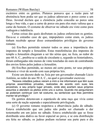 Romanos (William Barclay) 58
escárnios entre os gentios. Plutarco pensava que a razão para tal
abstinência bem podia ser que os judeus adoravam o porco como a um
Deus. Juvenal declara que a clemência judia concedia ao porco uma
longa e boa vida, e que a carne de porco era para eles mais valiosa que a
carne do homem. O costume de observar no sábado era visto como pura
vadiagem e indolência.
Certas coisas das quais desfrutam os judeus enfureciam os gentios.
Dava-se o estranho caso de que, impopulares como eram, os judeus
tinham recebido apesar disso extraordinários privilégios do governo
romano.
(a) Era-lhes permitido remeter todos os anos a importância dos
impostos do templo a Jerusalém. Estas transferências dos impostos do
templo a Jerusalém chegaram a ser tão sérias que, na Ásia, ao redor do
ano 60 A. C., proibiu-se a saída de circulante e, segundo os historiadores,
foram embargadas não menos de vinte toneladas do ouro de contrabando
dos envios feitos pelos judeus a Jerusalém.
(b) Era-lhes permitido, ao menos até certo ponto, ter seus próprios
tribunais e viver de acordo com suas próprias leis.
Existe um decreto dado na Ásia por um governador chamado Lúcio
Antônio, ao redor do ano 50 A. C., no qual o governador escreveu:
"Nossos cidadãos judeus vieram a mim e me informaram que têm suas
próprias assembléias privadas, realizadas de acordo com suas leis
ancestrais, e seu próprio lugar privado, onde eles acertam seus próprios
assuntos e atendem os pleitos entre uns e outros. Quando me perguntaram
se poderiam continuar com tal costume, eu sentenciei que lhes permitiria
manter tal privilégio."
Os gentios detestavam o espetáculo de uma raça que vivia como
uma sorte de nação separada e especialmente privilegiada.
(c) O governo romano respeitava a observância judia do sábado.
Estava estabelecido que um judeu não podia ser chamado a dar
testemunho em um juízo no sábado. Estava estabelecido que se fosse
distribuída uma dádiva ou favor especial ao povo, e se esta distribuição
era feita no sábado, os judeus podiam reclamar seu parte para o dia
 