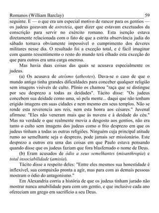 Romanos (William Barclay) 59
seguinte. E — o que era um especial motivo de rancor para os gentios —
os judeus gozavam de astreteia, quer dizer que estavam excetuados da
conscrição para servir no exército romano. Esta isenção estava
diretamente relacionada com o fato de que a estrita observância judia do
sábado tornava obviamente impossível o cumprimento dos deveres
militares nesse dia. O resultado foi a exceção total, e é fácil imaginar
com quanto ressentimento o resto do mundo terá olhado esta exceção do
que para outros era uma carga onerosa.
Mas havia duas coisas das quais se acusava especialmente os
judeus.
(a) Os acusava de ateísmo (atheotes). Dava-se o caso de que o
mundo antigo tinha grandes dificuldades para conceber qualquer religião
sem imagens visíveis de culto. Plínio os chamou "raça que se distingue
por seu desprezo a todas as deidades". Tácito disse: "Os judeus
concebem sua deidade como uma, só pela mente... daqui que não tenham
erigido imagens em suas cidades e nem mesmo em seus templos. Não se
rende esta reverencia aos reis, nem esta honra aos césares." Juvenal
afirmou: "Eles não veneram mais que às nuvens e à deidade do céu."
Mas na verdade o que realmente movia a desgosto aos gentios, não era
tanto o culto sem imagens dos judeus como o frio desprezo em que os
judeus tinham a todas as outras religiões. Ninguém cuja principal atitude
rumo ao semelhante seja o desprezo, pode jamais ser missionário. Este
desprezo a outros era uma das coisas em que Paulo estava pensando
quando disse que os judeus faziam que fora blasfemado o nome de Deus.
(b) Eram acusados de ódio a seus semelhantes (misanthropia) e
total insociabilidade (amixia).
Tácito disse a respeito deles: "Entre eles mesmos sua honestidade é
inflexível, sua compaixão pronta a agir, mas para com as demais pessoas
mostram o ódio do antagonismo."
Em Alexandria corria a história de que os judeus tinham jurado não
mostrar nunca amabilidade para com um gentio, e que inclusive cada ano
ofereciam um grego em sacrifício a seu Deus.
 