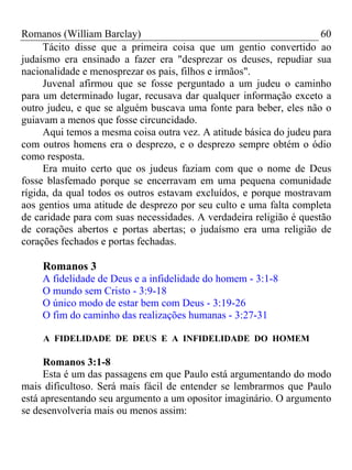 Romanos (William Barclay) 60
Tácito disse que a primeira coisa que um gentio convertido ao
judaísmo era ensinado a fazer era "desprezar os deuses, repudiar sua
nacionalidade e menosprezar os pais, filhos e irmãos".
Juvenal afirmou que se fosse perguntado a um judeu o caminho
para um determinado lugar, recusava dar qualquer informação exceto a
outro judeu, e que se alguém buscava uma fonte para beber, eles não o
guiavam a menos que fosse circuncidado.
Aqui temos a mesma coisa outra vez. A atitude básica do judeu para
com outros homens era o desprezo, e o desprezo sempre obtém o ódio
como resposta.
Era muito certo que os judeus faziam com que o nome de Deus
fosse blasfemado porque se encerravam em uma pequena comunidade
rígida, da qual todos os outros estavam excluídos, e porque mostravam
aos gentios uma atitude de desprezo por seu culto e uma falta completa
de caridade para com suas necessidades. A verdadeira religião é questão
de corações abertos e portas abertas; o judaísmo era uma religião de
corações fechados e portas fechadas.
Romanos 3
A fidelidade de Deus e a infidelidade do homem - 3:1-8
O mundo sem Cristo - 3:9-18
O único modo de estar bem com Deus - 3:19-26
O fim do caminho das realizações humanas - 3:27-31
A FIDELIDADE DE DEUS E A INFIDELIDADE DO HOMEM
Romanos 3:1-8
Esta é um das passagens em que Paulo está argumentando do modo
mais dificultoso. Será mais fácil de entender se lembrarmos que Paulo
está apresentando seu argumento a um opositor imaginário. O argumento
se desenvolveria mais ou menos assim:
 