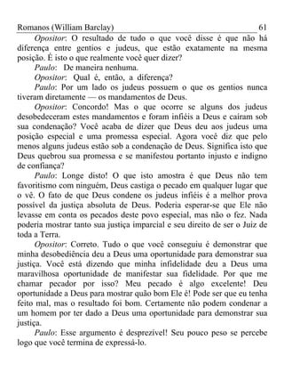 Romanos (William Barclay) 61
Opositor: O resultado de tudo o que você disse é que não há
diferença entre gentios e judeus, que estão exatamente na mesma
posição. É isto o que realmente você quer dizer?
Paulo: De maneira nenhuma.
Opositor: Qual é, então, a diferença?
Paulo: Por um lado os judeus possuem o que os gentios nunca
tiveram diretamente — os mandamentos de Deus.
Opositor: Concordo! Mas o que ocorre se alguns dos judeus
desobedeceram estes mandamentos e foram infiéis a Deus e caíram sob
sua condenação? Você acaba de dizer que Deus deu aos judeus uma
posição especial e uma promessa especial. Agora você diz que pelo
menos alguns judeus estão sob a condenação de Deus. Significa isto que
Deus quebrou sua promessa e se manifestou portanto injusto e indigno
de confiança?
Paulo: Longe disto! O que isto amostra é que Deus não tem
favoritismo com ninguém, Deus castiga o pecado em qualquer lugar que
o vê. O fato de que Deus condene os judeus infiéis é a melhor prova
possível da justiça absoluta de Deus. Poderia esperar-se que Ele não
levasse em conta os pecados deste povo especial, mas não o fez. Nada
poderia mostrar tanto sua justiça imparcial e seu direito de ser o Juiz de
toda a Terra.
Opositor: Correto. Tudo o que você conseguiu é demonstrar que
minha desobediência deu a Deus uma oportunidade para demonstrar sua
justiça. Você está dizendo que minha infidelidade deu a Deus uma
maravilhosa oportunidade de manifestar sua fidelidade. Por que me
chamar pecador por isso? Meu pecado é algo excelente! Deu
oportunidade a Deus para mostrar quão bom Ele é! Pode ser que eu tenha
feito mal, mas o resultado foi bom. Certamente não podem condenar a
um homem por ter dado a Deus uma oportunidade para demonstrar sua
justiça.
Paulo: Esse argumento é desprezível! Seu pouco peso se percebe
logo que você termina de expressá-lo.
 