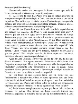 Romanos (William Barclay) 62
Esmiuçando assim esta passagem de Paulo, vemos que nele há
certos pensamentos básicos com respeito aos judeus.
(1) Até o fim de seus dias Paulo creu que os judeus estavam em
uma posição especial com relação a Deus. Isso era, de fato, o que criam
os judeus. Mas a diferença consistia em que Paulo cria que essa posição
especial era uma posição de responsabilidade especial, enquanto que os
judeus a entendiam como uma posição de privilégio.
O que foi que Paulo disse que tinha sido confiado especialmente
aos judeus? Os oráculos de Deus. O que queria dizer com isto? A
palavra que ele utiliza é logia, que é uma palavra comum no Antigo
Testamento grego para uma especial afirmação ou pronunciamento de
Deus. Aqui significa os Dez Mandamentos. O que Deus confiou aos
judeus foram mandamentos, não privilégios. Disse-lhes: "Vocês são um
povo especial; portanto vocês devem levar uma vida especial." Não
disse: "Vocês um povo especial, portanto podem fazer o que lhes
agrade." Disse: "Vocês são um povo especial, portanto devem fazer o
que eu quero." Esta eleição especial de Deus suportava um dever
especial, e não uma isenção especial do dever.
Quando Lord Dunsany sobreviveu à guerra de 1914-18, diz-nos que
disse a si mesmo: "Por alguma estranha circunstância ainda estou vivo.
Pergunto-me o que quer Deus que faça com uma vida tão especialmente
libertada?" Justamente este pensamento é o que os judeus nunca
pensaram. Nunca puderam entender o fato de que a eleição especial de
Deus trazia como conseqüência um dever especial.
(2) Em todos os seus escritos Paulo tem em mente três atos
fundamentais a respeito dos judeus, os quais aparecem aqui em forma
embrionária; de fato Paulo leva a carta inteira para poder desenvolvê-los.
Devemos notar que Paulo não coloca todos os judeus sob condenação.
Expressa da seguinte maneira: "E daí se alguns deles foram infiéis?"
(a) Paulo estava completamente seguro que Deus tinha razão em
condenar os judeus. Eles tinham um lugar especial; tinham suas
promessas especiais; e o mesmo fato de que se mostraram infiéis a Deus
 