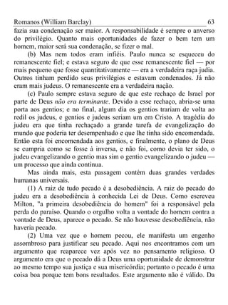 Romanos (William Barclay) 63
fazia sua condenação ser maior. A responsabilidade é sempre o anverso
do privilégio. Quanto mais oportunidades de fazer o bem tem um
homem, maior será sua condenação, se fizer o mal.
(b) Mas nem todos eram infiéis. Paulo nunca se esqueceu do
remanescente fiel; e estava seguro de que esse remanescente fiel — por
mais pequeno que fosse quantitativamente — era a verdadeira raça judia.
Outros tinham perdido seus privilégios e estavam condenados. Já não
eram mais judeus. O remanescente era a verdadeira nação.
(c) Paulo sempre estava seguro de que este rechaço de Israel por
parte de Deus não era terminante. Devido a esse rechaço, abria-se uma
porta aos gentios; e no final, algum dia os gentios trariam de volta ao
redil os judeus, e gentios e judeus seriam um em Cristo. A tragédia do
judeu era que tinha rechaçado a grande tarefa de evangelização do
mundo que poderia ter desempenhado e que lhe tinha sido encomendada.
Então esta foi encomendada aos gentios, e finalmente, o plano de Deus
se cumpria como se fosse à inversa, e não foi, como devia ter sido, o
judeu evangelizando o gentio mas sim o gentio evangelizando o judeu —
um processo que ainda continua.
Mas ainda mais, esta passagem contém duas grandes verdades
humanas universais.
(1) A raiz de tudo pecado é a desobediência. A raiz do pecado do
judeu era a desobediência à conhecida Lei de Deus. Como escreveu
Milton, "a primeira desobediência do homem" foi a responsável pela
perda do paraíso. Quando o orgulho volta a vontade do homem contra a
vontade de Deus, aparece o pecado. Se não houvesse desobediência, não
haveria pecado.
(2) Uma vez que o homem pecou, ele manifesta um engenho
assombroso para justificar seu pecado. Aqui nos encontramos com um
argumento que reaparece vez após vez no pensamento religioso. O
argumento era que o pecado dá a Deus uma oportunidade de demonstrar
ao mesmo tempo sua justiça e sua misericórdia; portanto o pecado é uma
coisa boa porque tem bons resultados. Este argumento não é válido. Da
 