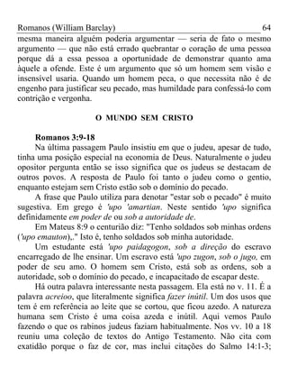 Romanos (William Barclay) 64
mesma maneira alguém poderia argumentar — seria de fato o mesmo
argumento — que não está errado quebrantar o coração de uma pessoa
porque dá a essa pessoa a oportunidade de demonstrar quanto ama
àquele a ofende. Este é um argumento que só um homem sem visão e
insensível usaria. Quando um homem peca, o que necessita não é de
engenho para justificar seu pecado, mas humildade para confessá-lo com
contrição e vergonha.
O MUNDO SEM CRISTO
Romanos 3:9-18
Na última passagem Paulo insistiu em que o judeu, apesar de tudo,
tinha uma posição especial na economia de Deus. Naturalmente o judeu
opositor pergunta então se isso significa que os judeus se destacam de
outros povos. A resposta de Paulo foi tanto o judeu como o gentio,
enquanto estejam sem Cristo estão sob o domínio do pecado.
A frase que Paulo utiliza para denotar "estar sob o pecado" é muito
sugestiva. Em grego é 'upo 'amartian. Neste sentido 'upo significa
definidamente em poder de ou sob a autoridade de.
Em Mateus 8:9 o centurião diz: "Tenho soldados sob minhas ordens
('upo emauton),." Isto é, tenho soldados sob minha autoridade.
Um estudante está 'upo paidagogon, sob a direção do escravo
encarregado de lhe ensinar. Um escravo está 'upo zugon, sob o jugo, em
poder de seu amo. O homem sem Cristo, está sob as ordens, sob a
autoridade, sob o domínio do pecado, e incapacitado de escapar deste.
Há outra palavra interessante nesta passagem. Ela está no v. 11. É a
palavra acreioo, que literalmente significa fazer inútil. Um dos usos que
tem é em referência ao leite que se cortou, que ficou azedo. A natureza
humana sem Cristo é uma coisa azeda e inútil. Aqui vemos Paulo
fazendo o que os rabinos judeus faziam habitualmente. Nos vv. 10 a 18
reuniu uma coleção de textos do Antigo Testamento. Não cita com
exatidão porque o faz de cor, mas inclui citações do Salmo 14:1-3;
 