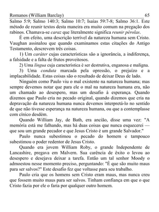 Romanos (William Barclay) 65
Salmo 5:9; Salmo 140:3; Salmo 10:7; Isaías 59:7-8; Salmo 36:1. Este
método de reunir textos desta maneira era muito comum na pregação dos
rabinos. Chamava-se caraz que literalmente significa reunir pérolas.
É em efeito, uma descrição terrível da natureza humana sem Cristo.
Vaughan assinalou que quando examinamos estas citações do Antigo
Testamento, descrevem três coisas.
1) Um caráter cujas características são a ignorância, a indiferença,
a falsidade e a falta de frutos proveitosos.
2) Uma língua cuja característica é ser destrutiva, enganosa e maligna.
3) Uma conduta marcada pela opressão, o prejuízo e a
implacabilidade. Estas coisas são o resultado de deixar Deus de lado.
Ninguém como Paulo viu o mal existente na natureza humana; mas
sempre devemos notar que para ele o mal na natureza humana era, não
um chamado ao desespero, mas um desafio à esperança. Quando
dizemos que Paulo cria no pecado original, quando dizemos que cria na
depravação da natureza humana nunca devemos interpretá-lo no sentido
de que não tivesse esperança na natureza humana, ou que a contemplasse
com cínico desdém.
Quando William Jay, de Bath, era ancião, disse uma vez: "A
memória está me falhando, mas há duas coisas que nunca esquecerei —
que sou um grande pecador e que Jesus Cristo é um grande Salvador."
Paulo nunca subestimou o pecado do homem e tampouco
subestimou o poder redentor de Jesus Cristo.
Quando era jovem William Roby, o grande Independente de
Lancashire, pregava em Malvern. Sua carência de êxito o levou ao
desespero e desejava deixar a tarefa. Então um tal senhor Moody o
admoestou nesse momento preciso, perguntando: "É que são muito maus
para ser salvos?" Este desafio fez que voltasse para seu trabalho.
Paulo cria que os homens sem Cristo eram maus, mas nunca creu
que fossem muito maus para ser salvos. Tinham confiança em que o que
Cristo fazia por ele o faria por qualquer outro homem.
 
