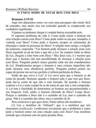Romanos (William Barclay) 66
O ÚNICO MODO DE ESTAR BEM COM DEUS
Romanos 3:19-26
Aqui nos deparamos outra vez com uma passagem não muito fácil
de entender, mas muito rica em conteúdo quando se compreende seu
verdadeiro significado.
Vejamos se podemos chegar à verdade básica escondida nele.
O supremo problema da vida é: Como pode entrar o homem em
uma relação correta com Deus? Como pode sentir-se em paz, tranqüilo, à
vontade com Deus? Como pode o homem escapar ao sentimento de
alienação e medo na presença de Deus? A religião mais antiga, a religião
do judaísmo, respondia: "Um homem pode alcançar a relação justa com
Deus seguindo ao pé da letra o que diz a Lei. Se cumprir todas as obras
da Lei, chegará a estar bem com Deus." Mas dizer isso, é o mesmo que
dizer que o homem não tem possibilidade de alcançar a relação justa
com Deus. Ninguém poderá nunca guardar cada um dos mandamentos
da Lei. Simplesmente porque o homem é uma criatura imperfeita não
pode alcançar uma obediência perfeita. Ninguém poderá jamais ser
capaz de prestar um serviço perfeito à infinita perfeição de Deus.
Então do que serve a Lei? A Lei serve para que o homem se dê
conta do pecado. Somente quando o homem sabe o que tem que fazer,
pode dar-se conta de que não o está fazendo. Só quando o homem
conhece a Lei e tenta cumpri-la se dá conta de que não a está cumprindo.
A Lei tem a finalidade de demonstrar ao homem seu pecaminosidade e
sua fraqueza. Está, então, o homem alienado de Deus? Longe disso.
Porque o caminho a Deus não é o caminho da Lei, mas o caminho da
graça. Não é o caminho das obras, mas o caminho da fé.
Para esclarecer o que quer dizer, Paulo utiliza três metáforas:
(1) Usa a metáfora do "tribunal", que é a metáfora que nós
chamamos justificação. Lembremos novamente que o problema é como
pode o homem entrar em uma relação justa com Deus? Esta metáfora
entende que o homem está em juízo perante Deus.
 