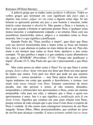 Romanos (William Barclay) 67
A palavra grega que se traduz como justificar é dikaioun. Todos os
verbos gregos que terminam em -oun significam não fazer algo a
alguém, mas tentar, julgar, ter em conta a alguém como algo. Se um
homem se apresentar perante um juiz, e esse homem é inocente, então
tratá-lo como inocente é absolvê-lo. Mas quanto a Deus e o homem, o
fato é que quando o homem se apresenta perante Deus, é qualquer coisa
menos inocente; é completamente culpado; e no entanto, Deus com sua
assombrosa misericórdia, trata-o, julga-o e o considera como se fosse
inocente. Isto é o que significa a justificação.
Quando Paulo diz "Deus justifica o ímpio", quer dizer que Deus
com sua incrível misericórdia trata o ímpio como se fosse um homem
bom. Isto é o que alarmou os judeus no mais íntimo de seu ser. Para eles
tratar a um homem mau como se fosse bom, apontava o juiz como
corrupto. “O que justifica o ímpio e o que condena o justo abomináveis
são para o SENHOR” (Provérbios 17:15). “Porque não justificarei o
ímpio” (Êxodo 23:7). Mas Paulo diz que isto é precisamente o que Deus
faz.
Mas como posso eu saber como é Deus? Eu sei que Deus é assim
porque Jesus o disse. Jesus veio para nos dizer que Deus nos ama apesar
do ímpio que somos. Veio para nos dizer que pode ser que sejamos
pecadores — somos pecadores — mas Deus apesar disso nos estima.
Agora tenhamos em conta que quando o descobrimos, e cremos, isso
muda toda nossa relação com Deus. Estamos conscientes de nosso
pecado, mas não persiste o temor, já não estamos alienados;
arrependidos e entristecidos nos aproximamos a Deus, como um menino
arrependido volta para sua mãe; e sabemos que o Deus a quem nos
aproximamos é amor. Isto é o que significa a justificação pela fé em
Jesus Cristo. Significa que estamos em uma justa relação com Deus,
porque cremos de todo coração que o que Jesus Cristo disse a respeito de
Deus é verdade. Já não somos mais estrangeiros temerosos de um Deus
zangado. Somos filhos, filhos desencaminhados, que confiam no amor
de seu Pai para alcançar o perdão. E nunca teríamos sabido isso se Jesus
 