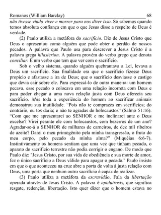 Romanos (William Barclay) 68
não tivesse vindo viver e morrer para nos dizer isso. Só sabemos quando
temos absoluta confiança em que o que Jesus disse a respeito de Deus é
verdade.
(2) Paulo utiliza a metáfora do sacrifício. Diz de Jesus Cristo que
Deus o apresentou como alguém que pode obter o perdão de nossos
pecados. A palavra que Paulo usa para descrever a Jesus Cristo é a
palavra grega hilasterion. A palavra provém do verbo grego que denota
conciliar. É um verbo que tem que ver com o sacrifício.
Sob o velho sistema, quando alguém quebrantava a Lei, levava a
Deus um sacrifício. Sua finalidade era que o sacrifício fizesse Deus
propício e afastasse a ira de Deus; que o sacrifício desviasse o castigo
que devia cair sobre ele. Para expressá-lo de outra maneira: um homem
pecava, esse pecado o colocava em uma relação incorreta com Deus e
para poder chegar a uma nova relação justa com Deus oferecia seu
sacrifício. Mas toda a experiência do homem ao sacrificar animais
demonstrou sua inutilidade. “Pois não te comprazes em sacrifícios; do
contrário, eu tos daria; e não te agradas de holocaustos” (Salmo 51:16).
“Com que me apresentarei ao SENHOR e me inclinarei ante o Deus
excelso? Virei perante ele com holocaustos, com bezerros de um ano?
Agradar-se-á o SENHOR de milhares de carneiros, de dez mil ribeiros
de azeite? Darei o meu primogênito pela minha transgressão, o fruto do
meu corpo, pelo pecado da minha alma?” (Miquéias 6:6-7).
Instintivamente os homens sentiam que uma vez que tinham pecado, o
aparato do sacrifício terrestre não podia corrigir o engano. De modo que
Paulo diz: "Jesus Cristo, por sua vida de obediência e sua morte de amor,
fez o único sacrifício a Deus válido para apagar o pecado." Paulo insiste
em que o que aconteceu na cruz abre a porta de volta à justa relação com
Deus, uma porta que nenhum outro sacrifício é capaz de realizar.
(3) Paulo utiliza a metáfora da escravidão. Fala da libertação
operada através de Jesus Cristo. A palavra é apolutrosis, que significa
resgate, redenção, libertação. Isto quer dizer que o homem estava no
 