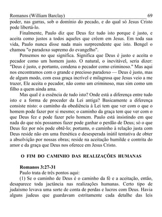 Romanos (William Barclay) 69
poder, nas garras, sob o domínio do pecado, e do qual só Jesus Cristo
pode libertá-lo.
Finalmente, Paulo diz que Deus fez tudo isto porque é justo, e
aceita como justos a todos aqueles que crêem em Jesus. Em toda sua
vida, Paulo nunca disse nada mais surpreendente que isto. Bengel o
chamou "o paradoxo supremo do evangelho".
Pensemos no que significa. Significa que Deus é justo e aceita o
pecador como um homem justo. O natural, o inevitável, seria dizer:
"Deus é justo, e portanto, condena o pecador como criminoso." Mas aqui
nos encontramos com o grande e precioso paradoxo — Deus é justo, mas
de algum modo, com essa graça incrível e milagrosa que Jesus veio a me
trazer, Ele aceita o pecador, não como um criminoso, mas sim como um
filho a quem ainda ama.
Mas qual é a essência de tudo isto? Onde está a diferença entre tudo
isto e a forma de proceder da Lei antiga? Basicamente a diferença
consiste nisto: o caminho da obediência à Lei tem que ver com o que o
homem pode fazer por si mesmo; o caminho da graça tem que ver com o
que Deus fez e pode fazer pelo homem. Paulo está insistindo em que
nada do que nós possamos fazer pode ganhar o perdão de Deus; só o que
Deus fez por nós pode obtê-lo; portanto, o caminho à relação justa com
Deus reside não em uma frenética e desesperada inútil tentativa de obter
a absolvição por nossas obras; reside na aceitação humilde e contrita do
amor e da graça que Deus nos oferece em Jesus Cristo.
O FIM DO CAMINHO DAS REALIZAÇÕES HUMANAS
Romanos 3:27-31
Paulo trata de três pontos aqui:
(1) Se o caminho de Deus é o caminho da fé e a aceitação, então,
desaparece toda jactância nas realizações humanas. Certo tipo de
judaísmo levava uma sorte de conta de perdas e lucros com Deus. Havia
alguns judeus que guardavam estritamente cada detalhe das leis
 