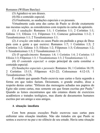 Romanos (William Barclay) 7
(3) Agradece-se aos deuses.
(4) Há o conteúdo especial.
(5) Finalmente, as saudações especiais e os pessoais.
Virtualmente cada uma das cartas de Paulo se divide exatamente
nas mesmas seções. as consideremos com respeito às cartas do apóstolo.
(1) A saudação: Romanos 1:1; 1 Coríntios 1:1; 2 Coríntios 1:1;
Gálatas 1:1; Efésios 1:1; Filipenses 1:1; Comesse guloseimas 1:1-2; 1
Tessalonicenses 1:1; 2 Tessalonicenses 1:1.
(2) A oração: em todos os casos Paulo ora pedindo a graça de Deus
para com a gente a que escreve: Romanos 1:7; 1 Coríntios 1:3; 2
Coríntios 1:2; Gálatas 1:3; Efésios 1:2; Filipenses 1:3; Colossenses 1:2;
1 Tessalonicenses 1:3; 2 Tessalonicenses 1:3.
(3) O agradecimento: Romanos 1:8; 1 Coríntios 1:4; 2 Coríntios 1:3
Efésios 1:3; Filipenses 1:3; 1 Tessalonicenses 1:3; 2 Tessalonicenses 1:2.
(4) O conteúdo especial: o corpo principal da carta constitui o
conteúdo especial.
(5) Saudações especiais e pessoais: Romanos 16; 1 Coríntios 16:19;
2 Coríntios 13:13; Filipenses 4:21-22; Colossenses 4:12-15; 1
Tessalonicenses 5:26.
É evidente que quando Paulo escrevia suas cartas o fazia segundo a
forma em que todos faziam. Deissmann, o grande erudito, disse a
respeito destas cartas: "Diferem das mensagens achadas nos papiros do
Egito não como cartas, mas somente em que foram escritas por Paulo."
Quando as lemos encontramos que não estamos diante de exercícios
acadêmicos e tratados teológicos, mas diante de documentos humanos
escritos por um amigo a seus amigos.
A situação imediata
Com bem poucas exceções Paulo escreveu suas cartas para
enfrentar uma situação imediata. Não são tratados em que Paulo se
sentou a escrever na paz e no silêncio de seu estudo. Havia uma situação
 