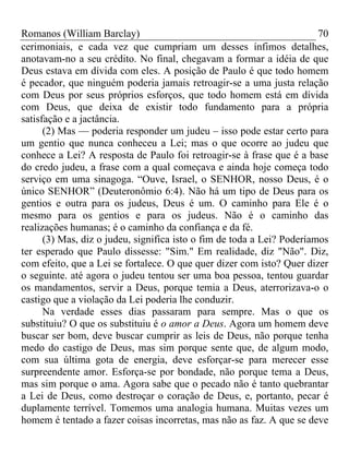 Romanos (William Barclay) 70
cerimoniais, e cada vez que cumpriam um desses ínfimos detalhes,
anotavam-no a seu crédito. No final, chegavam a formar a idéia de que
Deus estava em dívida com eles. A posição de Paulo é que todo homem
é pecador, que ninguém poderia jamais retroagir-se a uma justa relação
com Deus por seus próprios esforços, que todo homem está em dívida
com Deus, que deixa de existir todo fundamento para a própria
satisfação e a jactância.
(2) Mas — poderia responder um judeu – isso pode estar certo para
um gentio que nunca conheceu a Lei; mas o que ocorre ao judeu que
conhece a Lei? A resposta de Paulo foi retroagir-se à frase que é a base
do credo judeu, a frase com a qual começava e ainda hoje começa todo
serviço em uma sinagoga. “Ouve, Israel, o SENHOR, nosso Deus, é o
único SENHOR” (Deuteronômio 6:4). Não há um tipo de Deus para os
gentios e outra para os judeus, Deus é um. O caminho para Ele é o
mesmo para os gentios e para os judeus. Não é o caminho das
realizações humanas; é o caminho da confiança e da fé.
(3) Mas, diz o judeu, significa isto o fim de toda a Lei? Poderíamos
ter esperado que Paulo dissesse: "Sim." Em realidade, diz "Não". Diz,
com efeito, que a Lei se fortalece. O que quer dizer com isto? Quer dizer
o seguinte. até agora o judeu tentou ser uma boa pessoa, tentou guardar
os mandamentos, servir a Deus, porque temia a Deus, aterrorizava-o o
castigo que a violação da Lei poderia lhe conduzir.
Na verdade esses dias passaram para sempre. Mas o que os
substituiu? O que os substituiu é o amor a Deus. Agora um homem deve
buscar ser bom, deve buscar cumprir as leis de Deus, não porque tenha
medo do castigo de Deus, mas sim porque sente que, de algum modo,
com sua última gota de energia, deve esforçar-se para merecer esse
surpreendente amor. Esforça-se por bondade, não porque tema a Deus,
mas sim porque o ama. Agora sabe que o pecado não é tanto quebrantar
a Lei de Deus, como destroçar o coração de Deus, e, portanto, pecar é
duplamente terrível. Tomemos uma analogia humana. Muitas vezes um
homem é tentado a fazer coisas incorretas, mas não as faz. A que se deve
 
