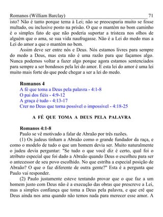 Romanos (William Barclay) 71
isto? Não é tanto porque tema à Lei; não se preocuparia muito se fosse
multado, ou inclusive posto na prisão. O que o mantém no bom caminho
é o simples fato de que não poderia suportar a tristeza nos olhos de
alguém que o ama, se sua vida naufragasse. Não é a Lei do medo mas a
Lei do amor a que o mantém no bem.
Assim deve ser entre nós e Deus. Nós estamos livres para sempre
do medo a Deus, mas esta não é uma razão para que façamos algo.
Nunca podemos voltar a fazer algo porque agora estamos sentenciados
para sempre a ser bondosos pela lei do amor. E esta lei do amor é uma lei
muito mais forte do que pode chegar a ser a lei do medo.
Romanos 4
A fé que toma a Deus pela palavra - 4:1-8
O pai dos fiéis - 4:9-12
A graça é tudo - 4:13-17
Crer no Deus que torna possível o impossível - 4:18-25
A FÉ QUE TOMA A DEUS PELA PALAVRA
Romanos 4:1-8
Paulo se vê motivado a falar de Abraão por três razões.
(1) Os judeus tinham a Abraão como o grande fundador da raça, e
como o modelo de tudo o que um homem devia ser. Muito naturalmente
o judeu devia perguntar: "Se tudo o que você diz é certo, qual foi o
atributo especial que foi dado a Abraão quando Deus o escolheu para ser
o antecessor de seu povo escolhido. No que estriba a especial posição de
Abraão? O que o faz diferente de outra gente?" Esta é a pergunta que
Paulo vai responder.
(2) Paulo justamente esteve tentando provar que o que faz a um
homem justo com Deus não é a execução das obras que prescreve a Lei,
mas a simples confiança que toma a Deus pela palavra, e que crê que
Deus ainda nos ama quando não temos nada para merecer esse amor. A
 