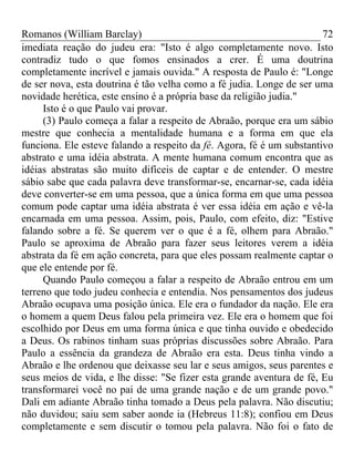 Romanos (William Barclay) 72
imediata reação do judeu era: "Isto é algo completamente novo. Isto
contradiz tudo o que fomos ensinados a crer. É uma doutrina
completamente incrível e jamais ouvida." A resposta de Paulo é: "Longe
de ser nova, esta doutrina é tão velha como a fé judia. Longe de ser uma
novidade herética, este ensino é a própria base da religião judia."
Isto é o que Paulo vai provar.
(3) Paulo começa a falar a respeito de Abraão, porque era um sábio
mestre que conhecia a mentalidade humana e a forma em que ela
funciona. Ele esteve falando a respeito da fé. Agora, fé é um substantivo
abstrato e uma idéia abstrata. A mente humana comum encontra que as
idéias abstratas são muito difíceis de captar e de entender. O mestre
sábio sabe que cada palavra deve transformar-se, encarnar-se, cada idéia
deve converter-se em uma pessoa, que a única forma em que uma pessoa
comum pode captar uma idéia abstrata é ver essa idéia em ação e vê-la
encarnada em uma pessoa. Assim, pois, Paulo, com efeito, diz: "Estive
falando sobre a fé. Se querem ver o que é a fé, olhem para Abraão."
Paulo se aproxima de Abraão para fazer seus leitores verem a idéia
abstrata da fé em ação concreta, para que eles possam realmente captar o
que ele entende por fé.
Quando Paulo começou a falar a respeito de Abraão entrou em um
terreno que todo judeu conhecia e entendia. Nos pensamentos dos judeus
Abraão ocupava uma posição única. Ele era o fundador da nação. Ele era
o homem a quem Deus falou pela primeira vez. Ele era o homem que foi
escolhido por Deus em uma forma única e que tinha ouvido e obedecido
a Deus. Os rabinos tinham suas próprias discussões sobre Abraão. Para
Paulo a essência da grandeza de Abraão era esta. Deus tinha vindo a
Abraão e lhe ordenou que deixasse seu lar e seus amigos, seus parentes e
seus meios de vida, e lhe disse: "Se fizer esta grande aventura de fé, Eu
transformarei você no pai de uma grande nação e de um grande povo."
Dali em adiante Abraão tinha tomado a Deus pela palavra. Não discutiu;
não duvidou; saiu sem saber aonde ia (Hebreus 11:8); confiou em Deus
completamente e sem discutir o tomou pela palavra. Não foi o fato de
 