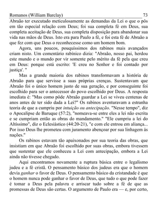 Romanos (William Barclay) 73
Abraão ter executado meticulosamente as demandas da Lei o que o pôs
em tão especial relação com Deus; foi sua completa fé em Deus, sua
completa aceitação de Deus, sua completa disposição para abandonar sua
vida nas mãos de Deus. Isto era para Paulo a fé, e foi esta fé de Abraão a
que fez com que Deus o reconhecesse como um homem bom.
Agora, uns poucos, pouquíssimos dos rabinos mais avançados
criam nisto. Um comentário rabínico dizia: "Abraão, nosso pai, herdou
este mundo e o mundo por vir somente pelo mérito da fé pela que creu
em Deus: porque está escrito: 'E creu no Senhor e foi contado por
justiça'. "
Mas a grande maioria dos rabinos transformavam a história de
Abraão para que servisse a suas próprias crenças. Sustentavam que
Abraão foi o único homem justo de sua geração, e por conseguinte foi
escolhido para ser o antecessor do povo escolhido por Deus. A resposta
imediata é: "Mas como pôde Abraão guardar a Lei se viveu centenas de
anos antes de ter sido dada a Lei?" Os rabinos aventuravam a estranha
teoria de que a cumpriu por intuição ou antecipação. "Nesse tempo", diz
o Apocalipse de Baruque (57:2), "nomeava-se entre eles a lei não escrita
e se cumpriam então as obras do mandamento." "Ele cumpriu a lei do
Altíssimo", diz o Eclesiástico (44:20-21), "e com ele entrou em aliança...
Por isso Deus lhe prometeu com juramento abençoar por sua linhagem às
nações."
Os rabinos estavam tão apaixonados por sua teoria das obras, que
insistiam em que Abraão foi escolhido por suas obras, embora tivessem
que sustentar que ele conheceu a Lei com antecipação, embora a Lei
ainda não tivesse chegado.
Aqui encontramos novamente a ruptura básica entre o legalismo
judeu e a fé cristã. O pensamento básico dos judeus era que o homem
devia ganhar o favor de Deus. O pensamento básico da cristandade é que
o homem nunca pode ganhar o favor de Deus, que tudo o que pode fazer
é tomar a Deus pela palavra e arriscar tudo sobre a fé de que as
promessas de Deus são certas. O argumento de Paulo era — e, por certo,
 