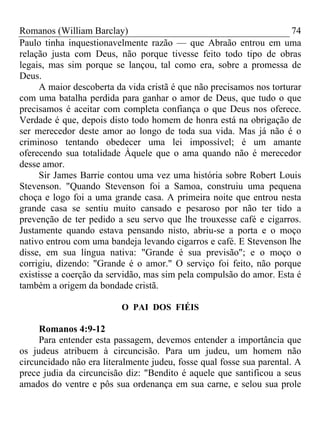 Romanos (William Barclay) 74
Paulo tinha inquestionavelmente razão — que Abraão entrou em uma
relação justa com Deus, não porque tivesse feito todo tipo de obras
legais, mas sim porque se lançou, tal como era, sobre a promessa de
Deus.
A maior descoberta da vida cristã é que não precisamos nos torturar
com uma batalha perdida para ganhar o amor de Deus, que tudo o que
precisamos é aceitar com completa confiança o que Deus nos oferece.
Verdade é que, depois disto todo homem de honra está na obrigação de
ser merecedor deste amor ao longo de toda sua vida. Mas já não é o
criminoso tentando obedecer uma lei impossível; é um amante
oferecendo sua totalidade Àquele que o ama quando não é merecedor
desse amor.
Sir James Barrie contou uma vez uma história sobre Robert Louis
Stevenson. "Quando Stevenson foi a Samoa, construiu uma pequena
choça e logo foi a uma grande casa. A primeira noite que entrou nesta
grande casa se sentiu muito cansado e pesaroso por não ter tido a
prevenção de ter pedido a seu servo que lhe trouxesse café e cigarros.
Justamente quando estava pensando nisto, abriu-se a porta e o moço
nativo entrou com uma bandeja levando cigarros e café. E Stevenson lhe
disse, em sua língua nativa: "Grande é sua previsão"; e o moço o
corrigiu, dizendo: "Grande é o amor." O serviço foi feito, não porque
existisse a coerção da servidão, mas sim pela compulsão do amor. Esta é
também a origem da bondade cristã.
O PAI DOS FIÉIS
Romanos 4:9-12
Para entender esta passagem, devemos entender a importância que
os judeus atribuem à circuncisão. Para um judeu, um homem não
circuncidado não era literalmente judeu, fosse qual fosse sua parental. A
prece judia da circuncisão diz: "Bendito é aquele que santificou a seus
amados do ventre e pôs sua ordenança em sua carne, e selou sua prole
 