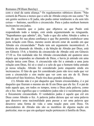 Romanos (William Barclay) 75
com o sinal da santa aliança." Os regulamentos rabínicos dizem: "Não
comerá da Páscoa a menos que o selo de Abraão esteja em sua carne." Se
um gentio aceitava a fé judia, não podia entrar totalmente a ela sem três
coisas — batismo, sacrifício e circuncisão. Para o judeu nenhum homem
incircunciso era judeu.
De maneira que o judeu que objetava ao que Paulo está
respondendo todo o tempo, está ainda argumentando na retaguarda.
"Suponhamos que admito", diz, "tudo o que diz sobre Abraão e sobre o
fato de que foi sua plena confiança o que lhe permitiu estabelecer uma
justa relação com Deus, mesmo assim deverá estar de acordo em que
Abraão era circuncidado." Paulo tem um argumento incontestável. A
história do chamado de Abraão, e da bênção de Abraão por Deus, está
em Gênesis 15:6; a história da circuncisão de Abraão está em Gênesis
17:10 ss. Em realidade não foi Abraão circuncidado até quatorze anos
depois que respondeu ao chamado de Deus, e havia já entrado em uma
relação única com Deus. A circuncisão não foi a entrada a uma justa
relação com Deus, foi só o sinal e o selo de que o homem tinha entrado
já nessa relação. Abraão foi considerado justo enquanto ainda era
incircunciso. O fato de que foi considerado justo não teve nada que ver
com a circuncisão e sim muito que ver com seu ato de fé. Deste
indiscutível fato histórico, Paulo tira duas grandes deduções.
(1) Abraão não é o pai daqueles que foram circuncidados, é o pai
daqueles que fizeram o mesmo ato de fé em Deus que ele fez. É o pai de
todo aquele que, em todos os tempos, toma a Deus pela palavra, como
ele o fez. Isto significa que o verdadeiro judeu não é o racialmente judeu
e fisicamente circuncidado. O verdadeiro judeu é aquele que crê em
Deus como Abraão o fez. A palavra judeu deixou que ser uma palavra
que descreve uma nacionalidade para passar a ser uma palavra que
descreve uma forma de vida e uma reação para com Deus. Os
descendentes de Abraão não são os membros de alguma nação em
particular, mas os que em qualquer nação pertencem à família de Deus.
 