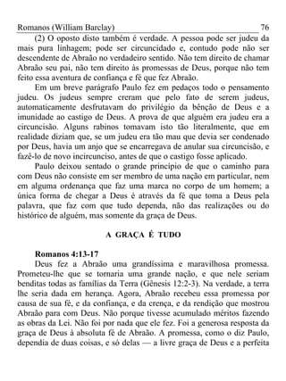 Romanos (William Barclay) 76
(2) O oposto disto também é verdade. A pessoa pode ser judeu da
mais pura linhagem; pode ser circuncidado e, contudo pode não ser
descendente de Abraão no verdadeiro sentido. Não tem direito de chamar
Abraão seu pai, não tem direito às promessas de Deus, porque não tem
feito essa aventura de confiança e fé que fez Abraão.
Em um breve parágrafo Paulo fez em pedaços todo o pensamento
judeu. Os judeus sempre creram que pelo fato de serem judeus,
automaticamente desfrutavam do privilégio da bênção de Deus e a
imunidade ao castigo de Deus. A prova de que alguém era judeu era a
circuncisão. Alguns rabinos tomavam isto tão literalmente, que em
realidade diziam que, se um judeu era tão mau que devia ser condenado
por Deus, havia um anjo que se encarregava de anular sua circuncisão, e
fazê-lo de novo incircunciso, antes de que o castigo fosse aplicado.
Paulo deixou sentado o grande princípio de que o caminho para
com Deus não consiste em ser membro de uma nação em particular, nem
em alguma ordenança que faz uma marca no corpo de um homem; a
única forma de chegar a Deus é através da fé que toma a Deus pela
palavra, que faz com que tudo dependa, não das realizações ou do
histórico de alguém, mas somente da graça de Deus.
A GRAÇA É TUDO
Romanos 4:13-17
Deus fez a Abraão uma grandíssima e maravilhosa promessa.
Prometeu-lhe que se tornaria uma grande nação, e que nele seriam
benditas todas as famílias da Terra (Gênesis 12:2-3). Na verdade, a terra
lhe seria dada em herança. Agora, Abraão recebeu essa promessa por
causa de sua fé, e da confiança, e da crença, e da rendição que mostrou
Abraão para com Deus. Não porque tivesse acumulado méritos fazendo
as obras da Lei. Não foi por nada que ele fez. Foi a generosa resposta da
graça de Deus à absoluta fé de Abraão. A promessa, como o diz Paulo,
dependia de duas coisas, e só delas — a livre graça de Deus e a perfeita
 