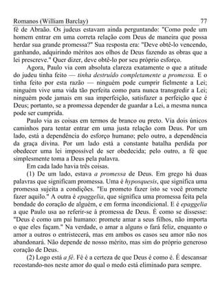 Romanos (William Barclay) 77
fé de Abraão. Os judeus estavam ainda perguntando: "Como pode um
homem entrar em uma correta relação com Deus de maneira que possa
herdar sua grande promessa?" Sua resposta era: "Deve obtê-lo vencendo,
ganhando, adquirindo méritos aos olhos de Deus fazendo as obras que a
lei prescreve." Quer dizer, deve obtê-lo por seu próprio esforço.
Agora, Paulo via com absoluta clareza exatamente o que a atitude
do judeu tinha feito — tinha destruído completamente a promessa. E o
tinha feito por esta razão — ninguém pode cumprir fielmente a Lei;
ninguém vive uma vida tão perfeita como para nunca transgredir a Lei;
ninguém pode jamais em sua imperfeição, satisfazer a perfeição que é
Deus; portanto, se a promessa depender de guardar a Lei, a mesma nunca
pode ser cumprida.
Paulo via as coisas em termos de branco ou preto. Via dois únicos
caminhos para tentar entrar em uma justa relação com Deus. Por um
lado, está a dependência do esforço humano; pelo outro, a dependência
da graça divina. Por um lado está a constante batalha perdida por
obedecer uma lei impossível de ser obedecida; pelo outro, a fé que
simplesmente toma a Deus pela palavra.
Em cada lado havia três coisas.
(1) De um lado, estava a promessa de Deus. Em grego há duas
palavras que significam promessa. Uma é hyposquesis, que significa uma
promessa sujeita a condições. "Eu prometo fazer isto se você promete
fazer aquilo." A outra é epaggelia, que significa uma promessa feita pela
bondade do coração de alguém, e em forma incondicional. E é epaggelia
a que Paulo usa ao referir-se à promessa de Deus. É como se dissesse:
"Deus é como um pai humano: promete amar a seus filhos, não importa
o que eles façam." Na verdade, o amar a alguns o fará feliz, enquanto o
amor a outros o entristecerá, mas em ambos os casos seu amor não nos
abandonará. Não depende de nosso mérito, mas sim do próprio generoso
coração de Deus.
(2) Logo está a fé. Fé é a certeza de que Deus é como é. É descansar
recostando-nos neste amor do qual o medo está eliminado para sempre.
 