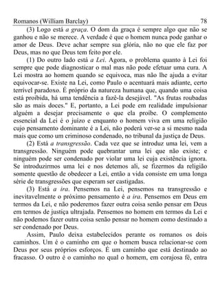 Romanos (William Barclay) 78
(3) Logo está a graça. O dom da graça é sempre algo que não se
ganhou e não se merece. A verdade é que o homem nunca pode ganhar o
amor de Deus. Deve achar sempre sua glória, não no que ele faz por
Deus, mas no que Deus tem feito por ele.
(1) Do outro lado está a Lei. Agora, o problema quanto à Lei foi
sempre que pode diagnosticar o mal mas não pode efetuar uma cura. A
Lei mostra ao homem quando se equivoca, mas não lhe ajuda a evitar
equivocar-se. Existe na Lei, como Paulo o acentuará mais adiante, certo
terrível paradoxo. É próprio da natureza humana que, quando uma coisa
está proibida, há uma tendência a fazê-la desejável. "As frutas roubadas
são as mais doces." E, portanto, a Lei pode em realidade impulsionar
alguém a desejar precisamente o que ela proíbe. O complemento
essencial da Lei é o juízo e enquanto o homem viva em uma religião
cujo pensamento dominante é a Lei, não poderá ver-se a si mesmo nada
mais que como um criminoso condenado, no tribunal da justiça de Deus.
(2) Está a transgressão. Cada vez que se introduz uma lei, vem a
transgressão. Ninguém pode quebrantar uma lei que não existe; e
ninguém pode ser condenado por violar uma lei cuja existência ignora.
Se introduzirmos uma lei e nos detemos ali, se fizermos da religião
somente questão de obedecer a Lei, então a vida consiste em uma longa
série de transgressões que esperam ser castigadas.
(3) Está a ira. Pensemos na Lei, pensemos na transgressão e
inevitavelmente o próximo pensamento é a ira. Pensemos em Deus em
termos da Lei, e não poderemos fazer outra coisa senão pensar em Deus
em termos de justiça ultrajada. Pensemos no homem em termos da Lei e
não podemos fazer outra coisa senão pensar no homem como destinado a
ser condenado por Deus.
Assim, Paulo deixa estabelecidos perante os romanos os dois
caminhos. Um é o caminho em que o homem busca relacionar-se com
Deus por seus próprios esforços. É um caminho que está destinado ao
fracasso. O outro é o caminho no qual o homem, em corajosa fé, entra
 