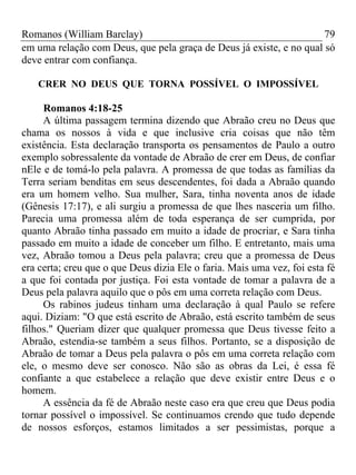 Romanos (William Barclay) 79
em uma relação com Deus, que pela graça de Deus já existe, e no qual só
deve entrar com confiança.
CRER NO DEUS QUE TORNA POSSÍVEL O IMPOSSÍVEL
Romanos 4:18-25
A última passagem termina dizendo que Abraão creu no Deus que
chama os nossos à vida e que inclusive cria coisas que não têm
existência. Esta declaração transporta os pensamentos de Paulo a outro
exemplo sobressalente da vontade de Abraão de crer em Deus, de confiar
nEle e de tomá-lo pela palavra. A promessa de que todas as famílias da
Terra seriam benditas em seus descendentes, foi dada a Abraão quando
era um homem velho. Sua mulher, Sara, tinha noventa anos de idade
(Gênesis 17:17), e ali surgiu a promessa de que lhes nasceria um filho.
Parecia uma promessa além de toda esperança de ser cumprida, por
quanto Abraão tinha passado em muito a idade de procriar, e Sara tinha
passado em muito a idade de conceber um filho. E entretanto, mais uma
vez, Abraão tomou a Deus pela palavra; creu que a promessa de Deus
era certa; creu que o que Deus dizia Ele o faria. Mais uma vez, foi esta fé
a que foi contada por justiça. Foi esta vontade de tomar a palavra de a
Deus pela palavra aquilo que o pôs em uma correta relação com Deus.
Os rabinos judeus tinham uma declaração à qual Paulo se refere
aqui. Diziam: "O que está escrito de Abraão, está escrito também de seus
filhos." Queriam dizer que qualquer promessa que Deus tivesse feito a
Abraão, estendia-se também a seus filhos. Portanto, se a disposição de
Abraão de tomar a Deus pela palavra o pôs em uma correta relação com
ele, o mesmo deve ser conosco. Não são as obras da Lei, é essa fé
confiante a que estabelece a relação que deve existir entre Deus e o
homem.
A essência da fé de Abraão neste caso era que creu que Deus podia
tornar possível o impossível. Se continuamos crendo que tudo depende
de nossos esforços, estamos limitados a ser pessimistas, porque a
 