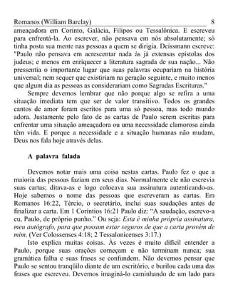 Romanos (William Barclay) 8
ameaçadora em Corinto, Galácia, Filipos ou Tessalônica. E escreveu
para enfrentá-la. Ao escrever, não pensava em nós absolutamente; só
tinha posta sua mente nas pessoas a quem se dirigia. Deissmann escreve:
"Paulo não pensava em acrescentar nada às já extensas epístolas dos
judeus; e menos em enriquecer a literatura sagrada de sua nação... Não
pressentia o importante lugar que suas palavras ocupariam na história
universal; nem sequer que existiriam na geração seguinte, e muito menos
que algum dia as pessoas as considerariam como Sagradas Escrituras."
Sempre devemos lembrar que não porque algo se refira a uma
situação imediata tem que ser de valor transitivo. Todos os grandes
cantos de amor foram escritos para uma só pessoa, mas todo mundo
adora. Justamente pelo fato de as cartas de Paulo serem escritas para
enfrentar uma situação ameaçadora ou uma necessidade clamorosa ainda
têm vida. E porque a necessidade e a situação humanas não mudam,
Deus nos fala hoje através delas.
A palavra falada
Devemos notar mais uma coisa nestas cartas. Paulo fez o que a
maioria das pessoas faziam em seus dias. Normalmente ele não escrevia
suas cartas; ditava-as e logo colocava sua assinatura autenticando-as.
Hoje sabemos o nome das pessoas que escreveram as cartas. Em
Romanos 16:22, Tércio, o secretário, inclui suas saudações antes de
finalizar a carta. Em 1 Coríntios 16:21 Paulo diz: “A saudação, escrevo-a
eu, Paulo, de próprio punho.” Ou seja: Esta é minha própria assinatura,
meu autógrafo, para que possam estar seguros de que a carta provém de
mim. (Ver Colossenses 4:18; 2 Tessalonicenses 3:17.)
Isto explica muitas coisas. Às vezes é muito difícil entender a
Paulo, porque suas orações começam e não terminam nunca; sua
gramática falha e suas frases se confundem. Não devemos pensar que
Paulo se sentou tranqüilo diante de um escritório, e burilou cada uma das
frases que escreveu. Devemos imaginá-lo caminhando de um lado para
 