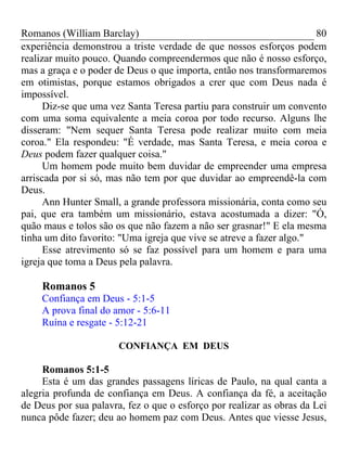 Romanos (William Barclay) 80
experiência demonstrou a triste verdade de que nossos esforços podem
realizar muito pouco. Quando compreendermos que não é nosso esforço,
mas a graça e o poder de Deus o que importa, então nos transformaremos
em otimistas, porque estamos obrigados a crer que com Deus nada é
impossível.
Diz-se que uma vez Santa Teresa partiu para construir um convento
com uma soma equivalente a meia coroa por todo recurso. Alguns lhe
disseram: "Nem sequer Santa Teresa pode realizar muito com meia
coroa." Ela respondeu: "É verdade, mas Santa Teresa, e meia coroa e
Deus podem fazer qualquer coisa."
Um homem pode muito bem duvidar de empreender uma empresa
arriscada por si só, mas não tem por que duvidar ao empreendê-la com
Deus.
Ann Hunter Small, a grande professora missionária, conta como seu
pai, que era também um missionário, estava acostumada a dizer: "Ó,
quão maus e tolos são os que não fazem a não ser grasnar!" E ela mesma
tinha um dito favorito: "Uma igreja que vive se atreve a fazer algo."
Esse atrevimento só se faz possível para um homem e para uma
igreja que toma a Deus pela palavra.
Romanos 5
Confiança em Deus - 5:1-5
A prova final do amor - 5:6-11
Ruína e resgate - 5:12-21
CONFIANÇA EM DEUS
Romanos 5:1-5
Esta é um das grandes passagens líricas de Paulo, na qual canta a
alegria profunda de confiança em Deus. A confiança da fé, a aceitação
de Deus por sua palavra, fez o que o esforço por realizar as obras da Lei
nunca pôde fazer; deu ao homem paz com Deus. Antes que viesse Jesus,
 