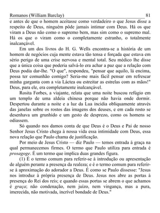Romanos (William Barclay) 81
e antes de que o homem aceitasse como verdadeiro o que Jesus disse a
respeito de Deus, ninguém pôde jamais intimar com Deus. Há os que
viram a Deus não como o supremo bem, mas sim como o supremo mal.
Há os que o viram como o completamente estranho, o totalmente
inalcançável.
Em um dos livros do H. G. Wells encontra-se a história de um
homem de negócios cuja mente estava tão tensa e forçada que estava em
sério perigo de uma crise nervosa e mental total. Seu médico lhe disse
que a única coisa que poderia salvá-lo era achar a paz que a relação com
Deus podia dar-lhe. "O que", respondeu, "pensar que aquilo, lá encima,
possa ter comunhão comigo? Seria-me mais fácil pensar em refrescar
minha garganta com a via Láctea ou estreitar as estrelas com as mãos!"
Deus, para ele, era completamente inalcançável.
Rosita Forbes, a viajante, relata que uma noite buscou refúgio em
um templo de uma aldeia chinesa porque não havia onde dormir.
Despertou durante a noite e a luz da Lua incidia obliquamente através
das janelas sobre os rostos das imagens dos deuses, e em cada rosto se
desenhava um grunhido e um gesto de desprezo, como os homens se
odiassem.
Só quando nos damos conta de que Deus é o Deus e Pai de nosso
Senhor Jesus Cristo chega à nossa vida essa intimidade com Deus, essa
nova relação que Paulo chama de justificação.
Por meio de Jesus Cristo — diz Paulo — temos entrada à graça na
qual permanecemos firmes. O termo que Paulo utiliza para entrada é
prosagoge. É um termo que implica duas grandes figura.
(1) É o termo comum para referir-se à introdução ou apresentação
de alguém perante a presença da realeza; e é o termo comum para referir-
se à aproximação do adorador a Deus. É como se Paulo dissesse: "Jesus
nos introduz à própria presença de Deus. Jesus nos abre as portas à
presença do Rei dos reis; e quando essas portas se abrem o que achamos
é graça; não condenação, nem juízo, nem vingança, mas a pura,
imerecida, não motivada, incrível bondade de Deus."
 