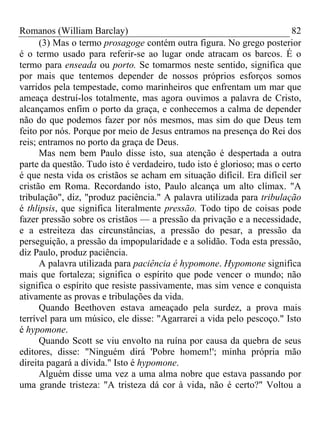 Romanos (William Barclay) 82
(3) Mas o termo prosagoge contém outra figura. No grego posterior
é o termo usado para referir-se ao lugar onde atracam os barcos. É o
termo para enseada ou porto. Se tomarmos neste sentido, significa que
por mais que tentemos depender de nossos próprios esforços somos
varridos pela tempestade, como marinheiros que enfrentam um mar que
ameaça destruí-los totalmente, mas agora ouvimos a palavra de Cristo,
alcançamos enfim o porto da graça, e conhecemos a calma de depender
não do que podemos fazer por nós mesmos, mas sim do que Deus tem
feito por nós. Porque por meio de Jesus entramos na presença do Rei dos
reis; entramos no porto da graça de Deus.
Mas nem bem Paulo disse isto, sua atenção é despertada a outra
parte da questão. Tudo isto é verdadeiro, tudo isto é glorioso; mas o certo
é que nesta vida os cristãos se acham em situação difícil. Era difícil ser
cristão em Roma. Recordando isto, Paulo alcança um alto clímax. "A
tribulação", diz, "produz paciência." A palavra utilizada para tribulação
é thlipsis, que significa literalmente pressão. Todo tipo de coisas pode
fazer pressão sobre os cristãos — a pressão da privação e a necessidade,
e a estreiteza das circunstâncias, a pressão do pesar, a pressão da
perseguição, a pressão da impopularidade e a solidão. Toda esta pressão,
diz Paulo, produz paciência.
A palavra utilizada para paciência é hypomone. Hypomone significa
mais que fortaleza; significa o espírito que pode vencer o mundo; não
significa o espírito que resiste passivamente, mas sim vence e conquista
ativamente as provas e tribulações da vida.
Quando Beethoven estava ameaçado pela surdez, a prova mais
terrível para um músico, ele disse: "Agarrarei a vida pelo pescoço." Isto
é hypomone.
Quando Scott se viu envolto na ruína por causa da quebra de seus
editores, disse: "Ninguém dirá 'Pobre homem!'; minha própria mão
direita pagará a dívida." Isto é hypomone.
Alguém disse uma vez a uma alma nobre que estava passando por
uma grande tristeza: "A tristeza dá cor à vida, não é certo?" Voltou a
 