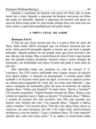 Romanos (William Barclay) 84
Quando a esperança do homem está posta em Deus não se pode
tornar pó e cinza. Quando a esperança do homem está posta em Deus
não pode ser frustrada. Quando a esperança do homem está posta no
amor de Deus nunca pode ser uma ilusão, porque Deus nos ama com um
amor eterno, o qual está respaldado por um poder eterno.
A PROVA FINAL DO AMOR
Romanos 5:6-11
O fato de que Jesus morreu por nós é a prova final do amor de
Deus. Seria muito difícil conseguir que um homem morresse por um
justo. Seria possível persuadir alguém a morrer por um bom e grande
princípio. Alguém poderia ter tão grande amor que fosse movido a dar
sua vida por um amigo. Mas o maravilhoso de Jesus Cristo é que morreu
por nós quando éramos pecadores, homens maus e numa situação de
inimizade e de hostilidade com Deus. O amor não pode ir mais além do
que isto.
Rita Snowden relata um incidente na vida do coronel T. E.
Lawrence. Em 1915 estava realizando uma viagem através do deserto
com alguns árabes. A situação era desesperada. A comida quase tinha
acabado e só ficavam umas gotas de água. Levavam os capuzes postos
na cabeça para resguardar do vento que era como uma labareda, e que
estava carregado de incômodos grãos de areia da tormenta: de repente
alguém disse: "Onde está Jasmim?" O outro disse: "Quem é Jasmim?"
Um terceiro respondeu: "Aquele homem amarelo de Maan. Matou a um
coletor de impostos turco e fugiu ao deserto." O primeiro disse: "Olhem,
o camelo de Jasmim não tem cavaleiro. Seu rifle está ajustado aos
arreios, mas Jasmim não está." Um segundo disse: "Alguém o baleou
sobre a marcha." Um terceiro disse: "Ele não é de cabeça forte, talvez se
extraviou em uma miragem; ele não é de corpo forte, possivelmente
desfaleceu e caiu do camelo." Logo, o primeiro disse: "E o que importa?
Jasmim não valia nem meia coroa." E os árabes se encurvaram sobre
 