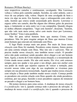 Romanos (William Barclay) 85
seus respectivos camelos e continuaram, cavalgando. Mas Lawrence
voltou e voltou pelo caminho andado. Sozinho, no calor ardente, com o
risco de sua própria vida, voltou. Depois de uma cavalgada de hora e
meia viu algo na areia. Era Jasmim, cego e enlouquecido com calor e
sede, Jasmim que estava sendo assassinado pelo deserto. Lawrence o
ergueu sobre seu camelo, deu-lhe alguns dos últimos goles da preciosa
água, e lentamente se uniu outra vez à sua companhia. Quando chegou
os árabes olharam estupefatos. "Aqui está Jasmim", disseram, "Jasmim,
que não vale nem meia coroa, salvo com muito risco por Lawrence,
nosso Senhor." Esta é uma parábola.
Não foi para salvar homens bons que morreu Cristo; eram
pecadores. Não foi para resgatar amigos de Deus que morreu Cristo;
eram homens que estavam em inimizade com Deus.
E logo Paulo avança mais um passo. Por meio de Jesus nossa
situação com Deus foi mudada. Pecadores como éramos, fomos postos
em uma correta relação com Deus. Mas isto não é suficiente. Não só
precisa mudar nossa situação, mas também nosso estado. O pecador
salvo não pode continuar sendo pecador; deve chegar a ser um homem
bom. Agora, a morte de Cristo mudou nossa situação; e a ressurreição de
Cristo muda nosso estado. Ele não está morto, Ele vive; está conosco
sempre, para nos ajudar e nos guiar e nos dirigir, para nos encher com
seu poder de modo que sejamos capazes de vencer a tentação, para
revestir nossas vidas com algo de seu resplendor se vivermos para
sempre em sua presencia ressuscitada. Aquele que mudou nossa situação
com relação a Deus pode também mudar nosso estado. Começa pondo
os pecadores em correta relação com Deus quando são ainda pecadores;
continua, por sua graça, fazendo a esses pecadores capazes de renunciar
ao pecado e chegar a ser homens bons.
Há nomes técnicos para estas coisas. A mudança de nossa situação
é a justificação; isto é, quando começa todo o processo da salvação. A
mudança de nossa estado é a santificação; isto é, quando o processo de
 