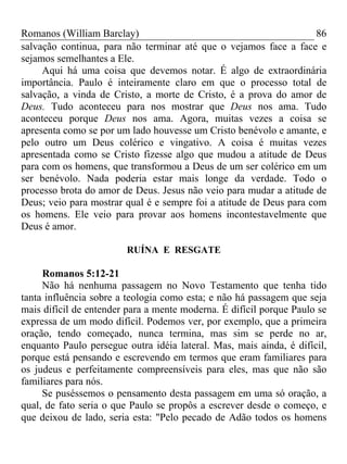 Romanos (William Barclay) 86
salvação continua, para não terminar até que o vejamos face a face e
sejamos semelhantes a Ele.
Aqui há uma coisa que devemos notar. É algo de extraordinária
importância. Paulo é inteiramente claro em que o processo total de
salvação, a vinda de Cristo, a morte de Cristo, é a prova do amor de
Deus. Tudo aconteceu para nos mostrar que Deus nos ama. Tudo
aconteceu porque Deus nos ama. Agora, muitas vezes a coisa se
apresenta como se por um lado houvesse um Cristo benévolo e amante, e
pelo outro um Deus colérico e vingativo. A coisa é muitas vezes
apresentada como se Cristo fizesse algo que mudou a atitude de Deus
para com os homens, que transformou a Deus de um ser colérico em um
ser benévolo. Nada poderia estar mais longe da verdade. Todo o
processo brota do amor de Deus. Jesus não veio para mudar a atitude de
Deus; veio para mostrar qual é e sempre foi a atitude de Deus para com
os homens. Ele veio para provar aos homens incontestavelmente que
Deus é amor.
RUÍNA E RESGATE
Romanos 5:12-21
Não há nenhuma passagem no Novo Testamento que tenha tido
tanta influência sobre a teologia como esta; e não há passagem que seja
mais difícil de entender para a mente moderna. É difícil porque Paulo se
expressa de um modo difícil. Podemos ver, por exemplo, que a primeira
oração, tendo começado, nunca termina, mas sim se perde no ar,
enquanto Paulo persegue outra idéia lateral. Mas, mais ainda, é difícil,
porque está pensando e escrevendo em termos que eram familiares para
os judeus e perfeitamente compreensíveis para eles, mas que não são
familiares para nós.
Se puséssemos o pensamento desta passagem em uma só oração, a
qual, de fato seria o que Paulo se propôs a escrever desde o começo, e
que deixou de lado, seria esta: "Pelo pecado de Adão todos os homens
 