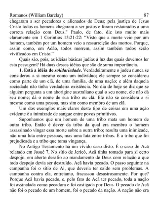 Romanos (William Barclay) 87
chegaram a ser pecadores e alienados de Deus; pela justiça de Jesus
Cristo todos os homens chegaram a ser justos e foram restaurados a uma
correta relação com Deus." Paulo, de fato, diz isto muito mais
claramente em 1 Coríntios 15:21-22: “Visto que a morte veio por um
homem, também por um homem veio a ressurreição dos mortos. Porque,
assim como, em Adão, todos morrem, assim também todos serão
vivificados em Cristo.”
Quais são, pois, as idéias básicas judias à luz das quais devemos ler
esta passagem? Há duas dessas idéias que são de suma importância.
1. Está a idéia de solidariedade. Verdadeiramente o judeu nunca se
considerou a si mesmo como um indivíduo; ele sempre se considerou
como parte de um clã, de uma família, de uma nação; e além daquela
sociedade não tinha verdadeira existência. No dia de hoje se diz que se
alguém pergunta a um aborígine australiano qual o seu nome, ele não dá
seu nome; dá o nome de sua tribo ou clã. Ele não se considera a si
mesmo como uma pessoa, mas sim como membro de um clã.
Um dos exemplos mais claros deste tipo de coisas em uma ação
evidente é a inimizade de sangue entre povos primitivos.
Suponhamos que um homem de uma tribo mata um homem de
outra tribo. Então é dever da tribo da qual era membro o homem
assassinado vingar essa morte sobre a outra tribo; resulta uma inimizade,
não uma luta entre pessoas, mas uma luta entre tribos. É a tribo que foi
prejudicada e a tribo que toma vingança.
No Antigo Testamento há um vívido caso disto. É o caso do Acã
relatado em Josué 7. No sítio de Jericó, Acã tinha tomado para si certo
despojo, em aberto desafio ao mandamento de Deus com relação a que
todo despojo devia ser destruído. Acã havia pecado. O passo seguinte na
campanha foi o sítio de Ai, que deveria ter caído sem problemas. A
campanha contra ela, entretanto, fracassou desastrosamente. Por que?
Porque Acã havia pecado, e, pelo fato de Acã ter pecado, toda a nação
foi assinalada como pecadora e foi castigada por Deus. O pecado de Acã
não foi o pecado de um homem, foi o pecado da nação. A nação não era
 