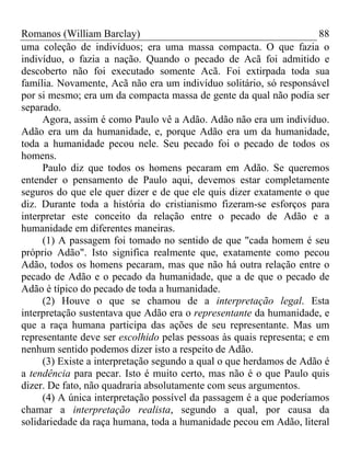 Romanos (William Barclay) 88
uma coleção de indivíduos; era uma massa compacta. O que fazia o
indivíduo, o fazia a nação. Quando o pecado de Acã foi admitido e
descoberto não foi executado somente Acã. Foi extirpada toda sua
família. Novamente, Acã não era um indivíduo solitário, só responsável
por si mesmo; era um da compacta massa de gente da qual não podia ser
separado.
Agora, assim é como Paulo vê a Adão. Adão não era um indivíduo.
Adão era um da humanidade, e, porque Adão era um da humanidade,
toda a humanidade pecou nele. Seu pecado foi o pecado de todos os
homens.
Paulo diz que todos os homens pecaram em Adão. Se queremos
entender o pensamento de Paulo aqui, devemos estar completamente
seguros do que ele quer dizer e de que ele quis dizer exatamente o que
diz. Durante toda a história do cristianismo fizeram-se esforços para
interpretar este conceito da relação entre o pecado de Adão e a
humanidade em diferentes maneiras.
(1) A passagem foi tomado no sentido de que "cada homem é seu
próprio Adão". Isto significa realmente que, exatamente como pecou
Adão, todos os homens pecaram, mas que não há outra relação entre o
pecado de Adão e o pecado da humanidade, que a de que o pecado de
Adão é típico do pecado de toda a humanidade.
(2) Houve o que se chamou de a interpretação legal. Esta
interpretação sustentava que Adão era o representante da humanidade, e
que a raça humana participa das ações de seu representante. Mas um
representante deve ser escolhido pelas pessoas às quais representa; e em
nenhum sentido podemos dizer isto a respeito de Adão.
(3) Existe a interpretação segundo a qual o que herdamos de Adão é
a tendência para pecar. Isto é muito certo, mas não é o que Paulo quis
dizer. De fato, não quadraria absolutamente com seus argumentos.
(4) A única interpretação possível da passagem é a que poderíamos
chamar a interpretação realista, segundo a qual, por causa da
solidariedade da raça humana, toda a humanidade pecou em Adão, literal
 
