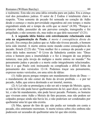 Romanos (William Barclay) 89
e realmente. Esta não era uma idéia estranha para um judeu. Era a crença
real dos pensadores judeus. O autor de 2 Esdras é totalmente claro a
respeito. "Uma semente de pecado foi semeada no coração de Adão
desde o começo e muita perversidade engendrou até este tempo; e muita
engendrará ainda até o tempo da ceifa que se mora" (4:30). "Porque o
primeiro Adão, possuidor de um perverso coração, transgrediu e foi
aniquilado; e não somente ele, mas todos os que dele nasceram" (3:21).
2. A segunda idéia básica está estreitamente relacionada com
esta na argumentação de Paulo. A morte é conseqüência direta do
pecado. Era crença dos judeus que se Adão não tivesse pecado, o homem
teria sido imortal. A morte entrou neste mundo como conseqüência do
pecado. Sirach (2:23) diz: "Uma mulher foi o começo do pecado e por
meio dela todos morrem." O Livro da Sabedoria contém isto: "Deus
criou o homem para a imortalidade e o fez à imagem de sua própria
natureza; mas pela inveja do maligno a morte entrou no mundo." No
pensamento judeu o pecado e a morte estão integralmente relacionados.
Isto é o que Paulo está insinuando na complicada e difícil linha de
pensamento dos versículos 12-14. Podemos traçar seu pensamento,
expresso nestes versículos, em uma série de idéias:
(1) Adão pecou porque rompeu um mandamento direto de Deus —
o mandamento de não comer do fruto da árvore proibida — e por ter
pecado, Adão, que estava destinado a ser imortal, morreu.
(2) A Lei não se promulgou a não ser até o tempo de Moisés; agora,
se não há lei não pode haver quebrantamento da lei; quer dizer, se não há
lei, e não há mandamento, não pode haver pecado. Portanto, os homens
que viveram entre Adão e Moisés de fato pecaram, mas não podem ser
culpados porque ainda não havia lei, e não poderiam ser condenados por
quebrantar uma lei que não existia.
(3) Mas, apesar do fato de que não podia ser tomado em conta o
pecado, eles entretanto morreram. A morte reinou sobre eles embora não
pudessem ser acusados de quebrantar uma lei que não existia.
 