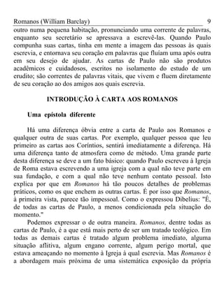 Romanos (William Barclay) 9
outro numa pequena habitação, pronunciando uma corrente de palavras,
enquanto seu secretário se apressava a escrevê-las. Quando Paulo
compunha suas cartas, tinha em mente a imagem das pessoas às quais
escrevia, e entornava seu coração em palavras que fluíam uma após outra
em seu desejo de ajudar. As cartas de Paulo não são produtos
acadêmicos e cuidadosos, escritos no isolamento do estudo de um
erudito; são correntes de palavras vitais, que vivem e fluem diretamente
de seu coração ao dos amigos aos quais escrevia.
INTRODUÇÃO À CARTA AOS ROMANOS
Uma epístola diferente
Há uma diferença óbvia entre a carta de Paulo aos Romanos e
qualquer outra de suas cartas. Por exemplo, qualquer pessoa que leu
primeiro as cartas aos Coríntios, sentirá imediatamente a diferença. Há
uma diferença tanto de atmosfera como de método. Uma grande parte
desta diferença se deve a um fato básico: quando Paulo escreveu à Igreja
de Roma estava escrevendo a uma igreja com a qual não teve parte em
sua fundação, e com a qual não teve nenhum contato pessoal. Isto
explica por que em Romanos há tão poucos detalhes de problemas
práticos, como os que enchem as outras cartas. É por isso que Romanos,
à primeira vista, parece tão impessoal. Como o expressou Dibelius: "É,
de todas as cartas de Paulo, a menos condicionada pela situação do
momento."
Podemos expressar o de outra maneira. Romanos, dentre todas as
cartas de Paulo, é a que está mais perto de ser um tratado teológico. Em
todas as demais cartas é tratado algum problema imediato, alguma
situação aflitiva, algum engano corrente, algum perigo mortal, que
estava ameaçando no momento à Igreja à qual escrevia. Mas Romanos é
a abordagem mais próxima de uma sistemática exposição da própria
 