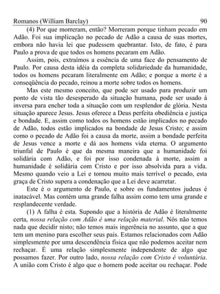 Romanos (William Barclay) 90
(4) Por que morreram, então? Morreram porque tinham pecado em
Adão. Foi sua implicação no pecado de Adão a causa de suas mortes,
embora não havia lei que pudessem quebrantar. Isto, de fato, é para
Paulo a prova de que todos os homens pecaram em Adão.
Assim, pois, extraímos a essência de uma face do pensamento de
Paulo. Por causa desta idéia da completa solidariedade da humanidade,
todos os homens pecaram literalmente em Adão; e porque a morte é a
conseqüência do pecado, reinou a morte sobre todos os homens.
Mas este mesmo conceito, que pode ser usado para produzir um
ponto de vista tão desesperado da situação humana, pode ser usado à
inversa para encher toda a situação com um resplendor de glória. Nesta
situação aparece Jesus. Jesus oferece a Deus perfeita obediência e justiça
e bondade. E, assim como todos os homens estão implicados no pecado
de Adão, todos estão implicados na bondade de Jesus Cristo; e assim
como o pecado de Adão foi a causa da morte, assim a bondade perfeita
de Jesus vence a morte e dá aos homens vida eterna. O argumento
triunfal de Paulo é que da mesma maneira que a humanidade foi
solidária com Adão, e foi por isso condenada à morte, assim a
humanidade é solidária com Cristo e por isso absolvida para a vida.
Mesmo quando veio a Lei e tornou muito mais terrível o pecado, esta
graça de Cristo supera a condenação que a Lei deve acarretar.
Este é o argumento de Paulo, e sobre os fundamentos judeus é
inatacável. Mas contém uma grande falha assim como tem uma grande e
resplandecente verdade.
(1) A falha é esta. Supondo que a história de Adão é literalmente
certa, nossa relação com Adão é uma relação material. Nós não temos
nada que decidir nisto; não temos mais ingerência no assunto, que a que
tem um menino para escolher seus pais. Estamos relacionados com Adão
simplesmente por uma descendência física que não podemos aceitar nem
rechaçar. É uma relação simplesmente independente de algo que
possamos fazer. Por outro lado, nossa relação com Cristo é voluntária.
A união com Cristo é algo que o homem pode aceitar ou rechaçar. Pode
 