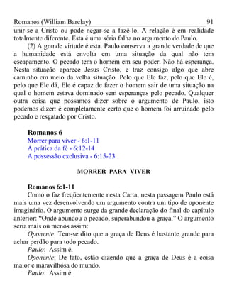 Romanos (William Barclay) 91
unir-se a Cristo ou pode negar-se a fazê-lo. A relação é em realidade
totalmente diferente. Esta é uma séria falha no argumento de Paulo.
(2) A grande virtude é esta. Paulo conserva a grande verdade de que
a humanidade está envolta em uma situação da qual não tem
escapamento. O pecado tem o homem em seu poder. Não há esperança.
Nesta situação aparece Jesus Cristo, e traz consigo algo que abre
caminho em meio da velha situação. Pelo que Ele faz, pelo que Ele é,
pelo que Ele dá, Ele é capaz de fazer o homem sair de uma situação na
qual o homem estava dominado sem esperanças pelo pecado. Qualquer
outra coisa que possamos dizer sobre o argumento de Paulo, isto
podemos dizer: é completamente certo que o homem foi arruinado pelo
pecado e resgatado por Cristo.
Romanos 6
Morrer para viver - 6:1-11
A prática da fé - 6:12-14
A possessão exclusiva - 6:15-23
MORRER PARA VIVER
Romanos 6:1-11
Como o faz freqüentemente nesta Carta, nesta passagem Paulo está
mais uma vez desenvolvendo um argumento contra um tipo de oponente
imaginário. O argumento surge da grande declaração do final do capítulo
anterior: “Onde abundou o pecado, superabundou a graça.” O argumento
seria mais ou menos assim:
Oponente: Tem-se dito que a graça de Deus é bastante grande para
achar perdão para todo pecado.
Paulo: Assim é.
Oponente: De fato, estão dizendo que a graça de Deus é a coisa
maior e maravilhosa do mundo.
Paulo: Assim é.
 