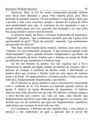 Romanos (William Barclay) 92
Oponente: Bem, se isto for assim, continuemos pecando. Quanto
mais pecar mais abundará a graça. Não importa pecar, pois Deus
perdoará de qualquer maneira. De fato podemos ir mais além e dizer que
o pecado é uma coisa excelente, porque o pecado dá à graça de Deus
uma oportunidade para agir. A conclusão de seu argumento é que o
pecado produz graça; por isso o pecado está destinado a ser uma coisa
boa já que produz a maior coisa do mundo.
A primeira reação de Paulo é rechaçar horrorizado tal argumento.
"Sugerem", pergunta, "que continuemos pecando para dar à graça mais
oportunidade de agir?" "Deus não permita", responde, "que continuemos
um proceder tão incrível."
Mas logo, tendo reagido desta maneira, continua com outra coisa.
"Alguma vez vocês pensaram", pergunta, "o que aconteceu quando vocês
foram batizado?" Agora, quando tentamos compreender o que Paulo vai
continuar dizendo, devemos lembrar que o batismo no tempo de Paulo
era diferente do que usualmente é o batismo hoje.
(a) Era um batismo de adultos. Isto não significa que o Novo
Testamento se oponha em algum sentido ao batismo de crianças, mas o
batismo de crianças é resultado da família cristã, e dificilmente se
poderia dizer que existisse a família cristã em uma época tão anterior
como a de Paulo. Na Igreja primitiva, o homem acudia a Cristo como um
indivíduo, freqüentemente abandonando a sua família.
(b) O batismo na Igreja primitiva estava estreitamente relacionado
com a confissão de fé. Um homem era batizado quando entrava na
Igreja. E entrava na Igreja diretamente do paganismo. O batismo
marcava uma linha divisória em sua vida. No batismo o homem chegava
a uma decisão que cortava sua vida em duas, uma decisão que
freqüentemente significava que tinha que desarraigar-se a si mesmo, uma
decisão que era tão definitiva que para ele freqüentemente significava
nada menos que começar de novo toda sua vida.
(c) Usualmente, o batismo era por imersão total, e esta prática se
prestava a um simbolismo ao qual a aspersão não se presta tão
 