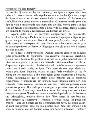 Romanos (William Barclay) 93
facilmente. Quando um homem submerge na água e a água cobre sua
cabeça é como se tivesse sido sepultado em uma tumba. Quando emerge
da água é como se tivesse ressuscitado da tumba. O batismo era
simbolicamente como morrer e ressuscitar. O homem morria para um
tipo de vida e ressuscitada para outro tipo de vida. Morria para a antiga
vida de pecado e ressuscitava para a nova vida da graça. Descia à água
um homem do mundo e ressuscitava um homem em Cristo.
Agora, outra vez, se queremos compreender isto totalmente,
devemos lembrar que Paulo estava usando uma linguagem e figuras que
quase qualquer um de seus dias e de sua geração podia compreender.
Pode parecer estranho para nós, mas não era estranho absolutamente para
os contemporâneos de Paulo. A linguagem que ele usava era a mesma
que eles usavam.
Os judeus o compreendiam. Quando alguém entrava na religião
judia proveniente do paganismo, isso envolvia três coisas: sacrifício,
circuncisão e batismo. Os gentios entravam na fé judia pelo batismo. O
ritual era o seguinte: a pessoa a ser batizada cortava as unhas e o cabelo;
despia-se completamente; o banho batismal continha ao menos quarenta
seahs, isto é dois barris, de água. Cada parte de seu corpo devia ser
tocada pela água. Enquanto estava na água fazia confissão de sua fé
diante de três padrinhos, e lhe eram feitas certas exortações e bênçãos.
Agora, sustentava-se que o efeito deste batismo era a completa
regeneração; o homem era um homem novo; nascido outra vez. Era
chamado recém-nascido, menino de um dia. Todos os pecados eram
perdoados, porque Deus não podia castigar os pecados cometidos antes
de ter nascido. A mudança completa se vê no fato de que certos rabinos
sustentavam que o filho de um homem nascido depois de seu batismo era
seu primogênito, embora tivesse tido filhos antes de seu batismo.
Teoricamente se sustentava — embora a crença nunca foi posta em
prática — que um homem era tão completamente novo, que podia casar-
se com sua própria irmã ou sua própria mãe. Não era somente um
homem mudado, era um homem novo, um homem diferente. Qualquer
 