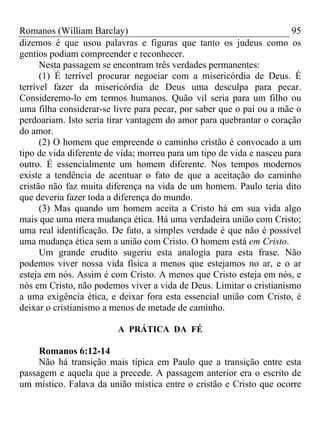 Romanos (William Barclay) 95
dizemos é que usou palavras e figuras que tanto os judeus como os
gentios podiam compreender e reconhecer.
Nesta passagem se encontram três verdades permanentes:
(1) É terrível procurar negociar com a misericórdia de Deus. É
terrível fazer da misericórdia de Deus uma desculpa para pecar.
Consideremo-lo em termos humanos. Quão vil seria para um filho ou
uma filha considerar-se livre para pecar, por saber que o pai ou a mãe o
perdoariam. Isto seria tirar vantagem do amor para quebrantar o coração
do amor.
(2) O homem que empreende o caminho cristão é convocado a um
tipo de vida diferente de vida; morreu para um tipo de vida e nasceu para
outro. É essencialmente um homem diferente. Nos tempos modernos
existe a tendência de acentuar o fato de que a aceitação do caminho
cristão não faz muita diferença na vida de um homem. Paulo teria dito
que deveria fazer toda a diferença do mundo.
(3) Mas quando um homem aceita a Cristo há em sua vida algo
mais que uma mera mudança ética. Há uma verdadeira união com Cristo;
uma real identificação. De fato, a simples verdade é que não é possível
uma mudança ética sem a união com Cristo. O homem está em Cristo.
Um grande erudito sugeriu esta analogia para esta frase. Não
podemos viver nossa vida física a menos que estejamos no ar, e o ar
esteja em nós. Assim é com Cristo. A menos que Cristo esteja em nós, e
nós em Cristo, não podemos viver a vida de Deus. Limitar o cristianismo
a uma exigência ética, e deixar fora esta essencial união com Cristo, é
deixar o cristianismo a menos de metade de caminho.
A PRÁTICA DA FÉ
Romanos 6:12-14
Não há transição mais típica em Paulo que a transição entre esta
passagem e aquela que a precede. A passagem anterior era o escrito de
um místico. Falava da união mística entre o cristão e Cristo que ocorre
 